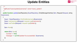 Update Entities
/**
* @Route("/users/update/{username}", name="users_update")
*/
public function update(UserRepository $userRepository, EntityManagerInterface $em, Request $request, string
$username)
{
$user = $userRepository->findOneByUsername($username);
$user->setUsername($request->request->get('username'));
$user->setTwitter($request->request->get('twitter'));
$em->flush();
return $this->json([
'success' => true,
'message' => sprintf('Updated %s successfully!', $username),
]);
}
 