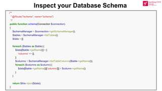 Inspect your Database Schema
/**
* @Route("/schema", name="schema")
*/
public function schema(Connection $connection)
{
$schemaManager = $connection->getSchemaManager();
$tables = $schemaManager->listTables();
$data = [];
foreach ($tables as $table) {
$data[$table->getName()] = [
'columns' => [],
];
$columns = $schemaManager->listTableColumns($table->getName());
foreach ($columns as $column) {
$data[$table->getName()]['columns'][] = $column->getName();
}
}
return $this->json($data);
}
 