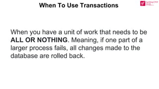When To Use Transactions
When you have a unit of work that needs to be
ALL OR NOTHING. Meaning, if one part of a
larger process fails, all changes made to the
database are rolled back.
 