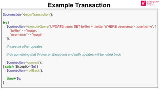 $connection->beginTransaction();
try {
$connection->executeQuery('UPDATE users SET twitter = :twitter WHERE username = :username', [
'twitter' => 'jwage',
'username' => 'jwage'
]);
// execute other updates
// do something that throws an Exception and both updates will be rolled back
$connection->commit();
} catch (Exception $e) {
$connection->rollBack();
throw $e;
}
Example Transaction
 