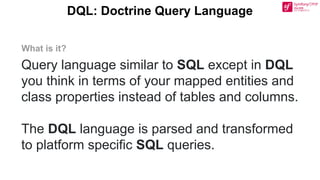 DQL: Doctrine Query Language
Query language similar to SQL except in DQL
you think in terms of your mapped entities and
class properties instead of tables and columns.
The DQL language is parsed and transformed
to platform specific SQL queries.
What is it?
 