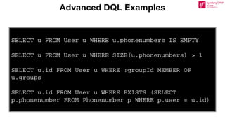 Advanced DQL Examples
SELECT u FROM User u WHERE u.phonenumbers IS EMPTY
SELECT u FROM User u WHERE SIZE(u.phonenumbers) > 1
SELECT u.id FROM User u WHERE :groupId MEMBER OF
u.groups
SELECT u.id FROM User u WHERE EXISTS (SELECT
p.phonenumber FROM Phonenumber p WHERE p.user = u.id)
 