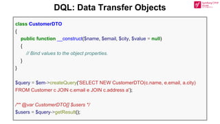 DQL: Data Transfer Objects
class CustomerDTO
{
public function __construct($name, $email, $city, $value = null)
{
// Bind values to the object properties.
}
}
$query = $em->createQuery('SELECT NEW CustomerDTO(c.name, e.email, a.city)
FROM Customer c JOIN c.email e JOIN c.address a');
/** @var CustomerDTO[] $users */
$users = $query->getResult();
 