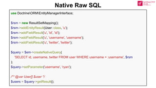 Native Raw SQL
use DoctrineORMEntityManagerInterface;
$rsm = new ResultSetMapping();
$rsm->addEntityResult(User::class, 'u');
$rsm->addFieldResult('u', 'id', 'id');
$rsm->addFieldResult('u', 'username', 'username');
$rsm->addFieldResult('u', 'twitter', 'twitter');
$query = $em->createNativeQuery(
'SELECT id, username, twitter FROM user WHERE username = :username', $rsm
);
$query->setParameter('username', 'ryan');
/** @var User[] $user */
$users = $query->getResult();
 