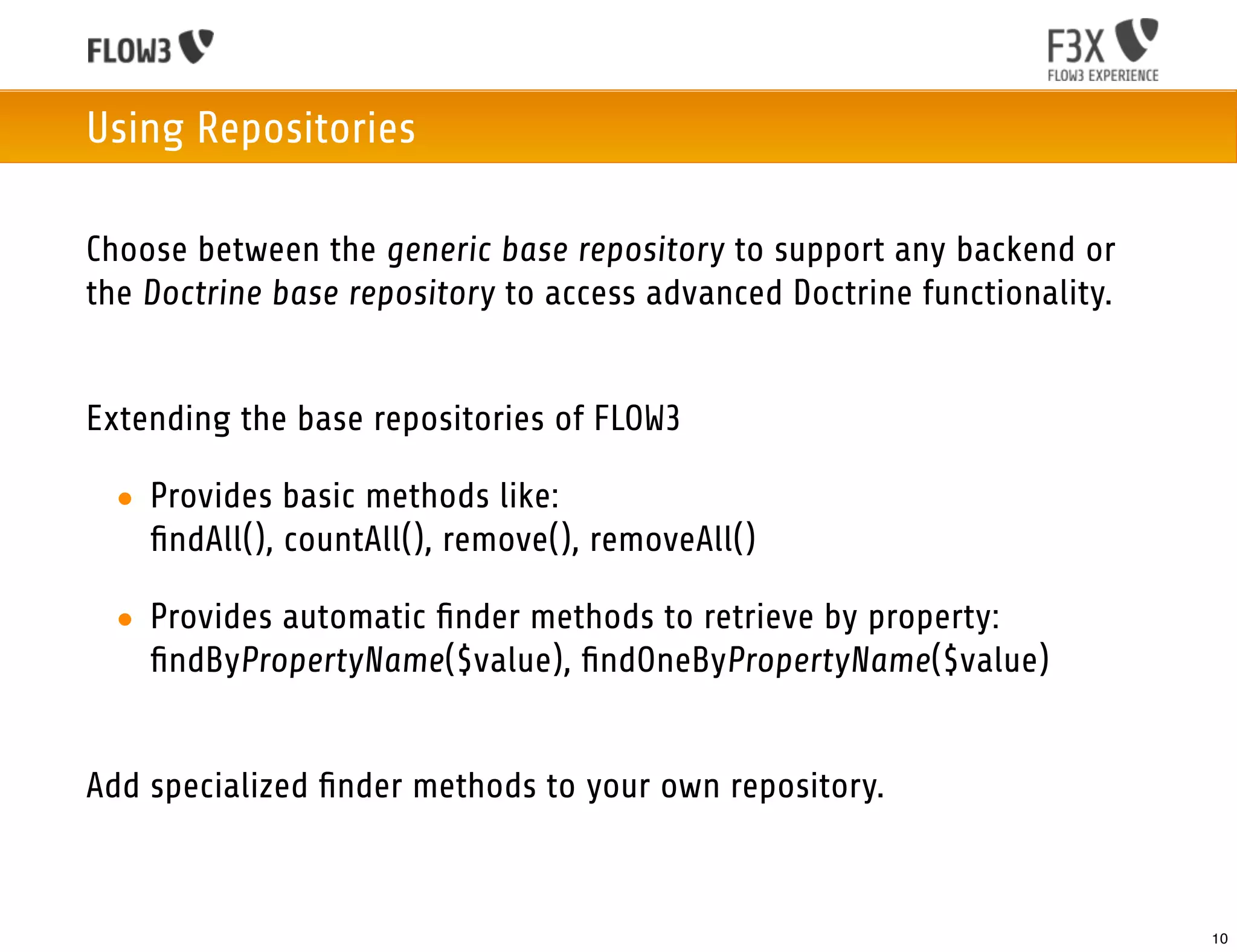 Using Repositories

Choose between the generic base repository to support any backend or
the Doctrine base repository to access advanced Doctrine functionality.


Extending the base repositories of FLOW3

 • Provides basic methods like:
   ﬁndAll(), countAll(), remove(), removeAll()

 • Provides automatic ﬁnder methods to retrieve by property:
   ﬁndByPropertyName($value), ﬁndOneByPropertyName($value)


Add specialized ﬁnder methods to your own repository.



                                                                          10
 