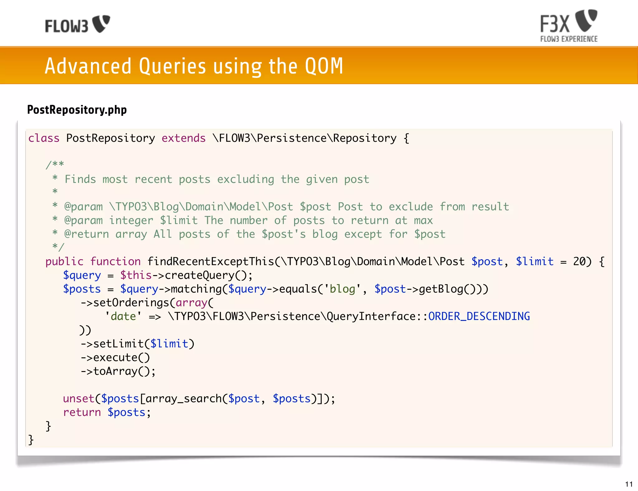 Advanced Queries using the QOM
PostRepository.php

class PostRepository extends FLOW3PersistenceRepository {

	   /**
	    * Finds most recent posts excluding the given post
	    *
	    * @param TYPO3BlogDomainModelPost $post Post to exclude from result
	    * @param integer $limit The number of posts to return at max
	    * @return array All posts of the $post's blog except for $post
	    */
	   public function findRecentExceptThis(TYPO3BlogDomainModelPost $post, $limit = 20) {
	   	 $query = $this->createQuery();
	   	 $posts = $query->matching($query->equals('blog', $post->getBlog()))
	   	 	 ->setOrderings(array(
             'date' => TYPO3FLOW3PersistenceQueryInterface::ORDER_DESCENDING
         ))
	   	 	 ->setLimit($limit)
	   	 	 ->execute()
	   	 	 ->toArray();

	   	   unset($posts[array_search($post, $posts)]);
	   	   return $posts;
	   }
}



                                                                                               11
 