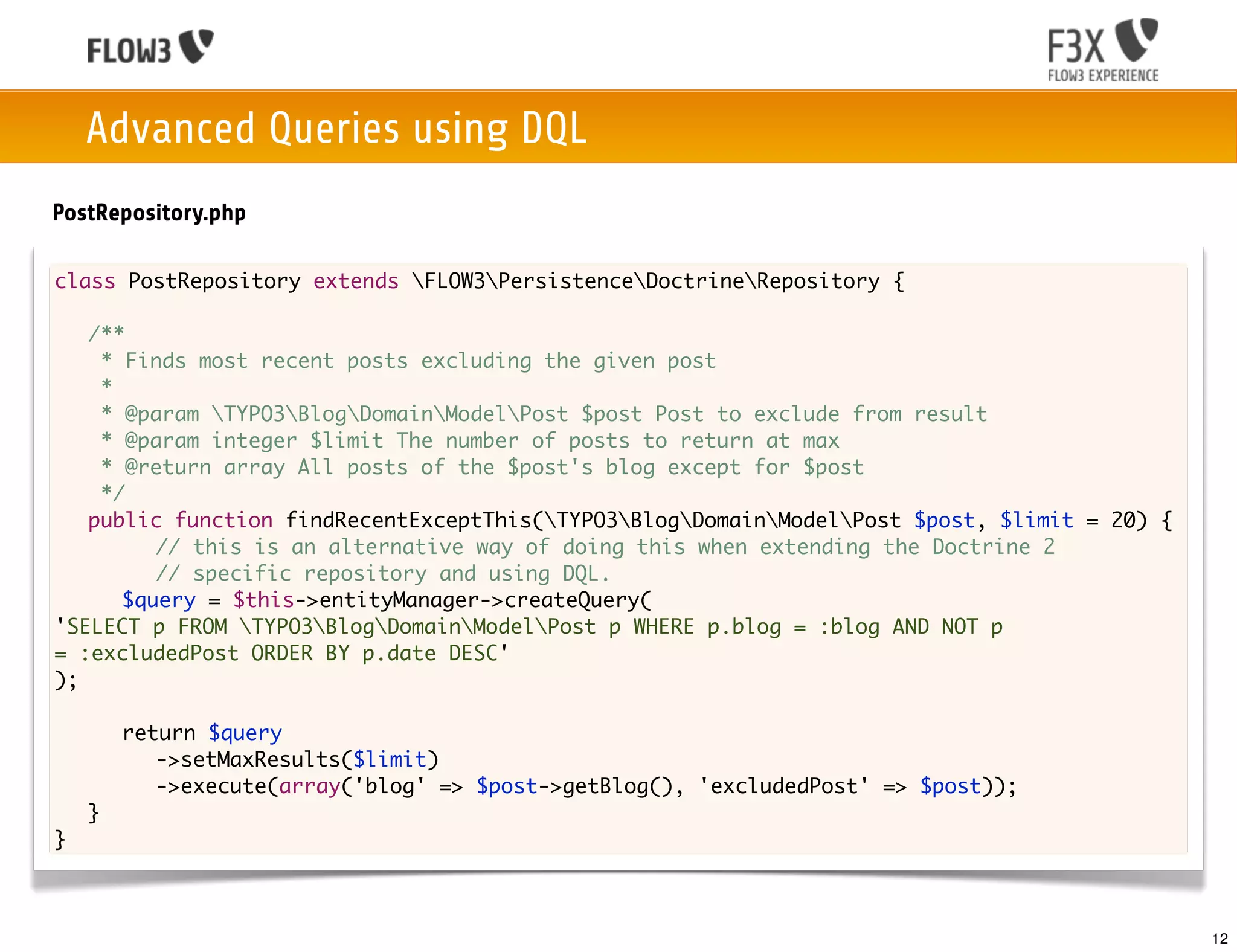 Advanced Queries using DQL
PostRepository.php

class PostRepository extends FLOW3PersistenceDoctrineRepository {

	 /**
	   * Finds most recent posts excluding the given post
	   *
	   * @param TYPO3BlogDomainModelPost $post Post to exclude from result
	   * @param integer $limit The number of posts to return at max
	   * @return array All posts of the $post's blog except for $post
	   */
	 public function findRecentExceptThis(TYPO3BlogDomainModelPost $post, $limit = 20) {
	 	 	 // this is an alternative way of doing this when extending the Doctrine 2
	 	 	 // specific repository and using DQL.
	 	 $query = $this->entityManager->createQuery(
'SELECT p FROM TYPO3BlogDomainModelPost p WHERE p.blog = :blog AND NOT p
= :excludedPost ORDER BY p.date DESC'
);

	   	   return $query
	   	   	 ->setMaxResults($limit)
	   	   	 ->execute(array('blog' => $post->getBlog(), 'excludedPost' => $post));
	   }
}



                                                                                             12
 