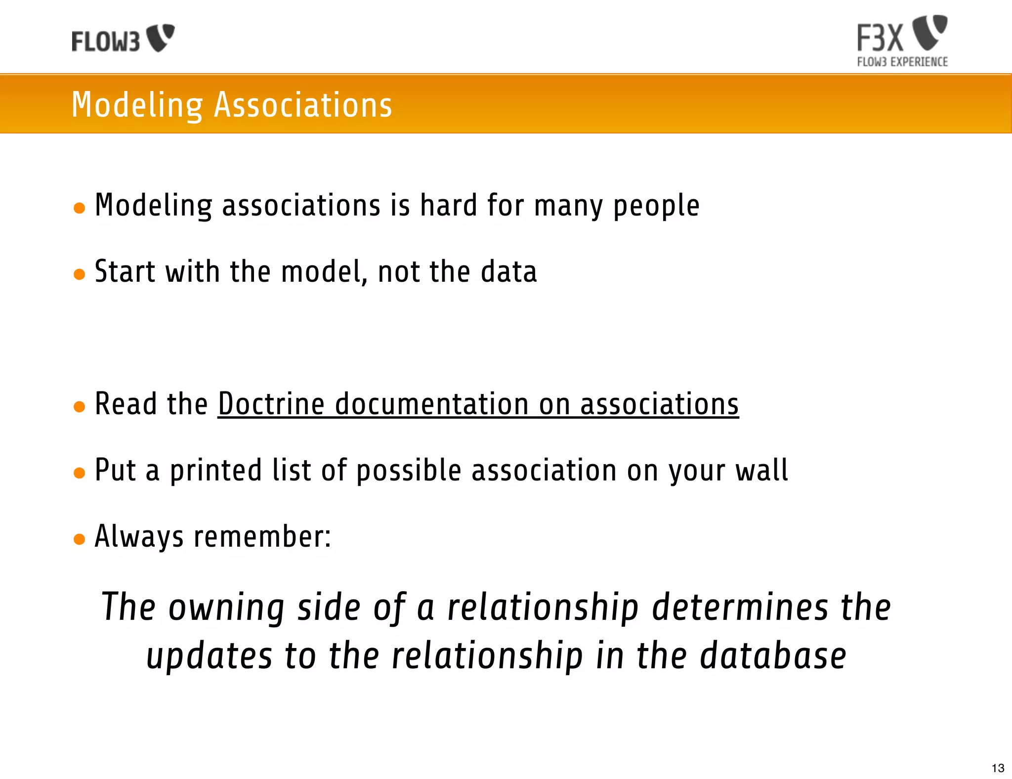 Modeling Associations

• Modeling associations is hard for many people

• Start with the model, not the data



• Read the Doctrine documentation on associations

• Put a printed list of possible association on your wall

• Always remember:

  The owning side of a relationship determines the
    updates to the relationship in the database

                                                            13
 