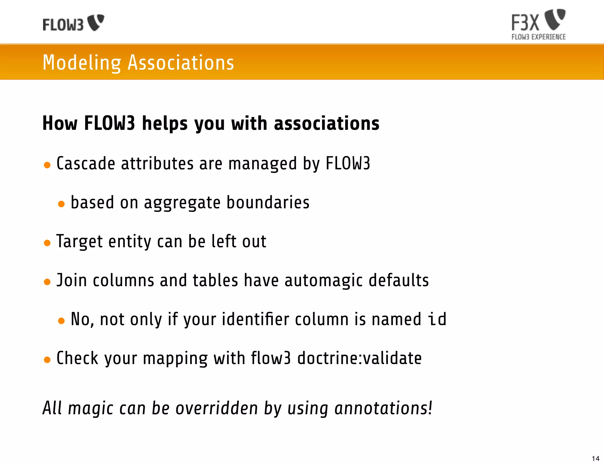 Modeling Associations

How FLOW3 helps you with associations
• Cascade attributes are managed by FLOW3

 • based on aggregate boundaries

• Target entity can be left out

• Join columns and tables have automagic defaults

 • No, not only if your identiﬁer column is named id

• Check your mapping with flow3 doctrine:validate

All magic can be overridden by using annotations!

                                                       14
 