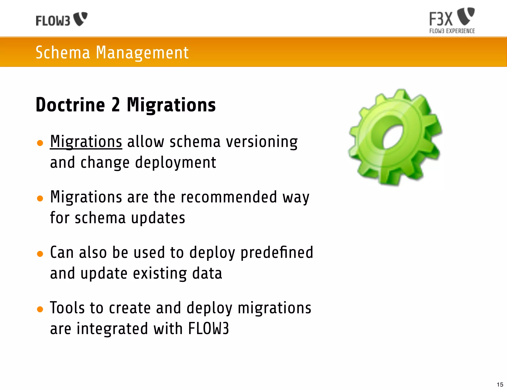 Schema Management

Doctrine 2 Migrations
• Migrations allow schema versioning
  and change deployment

• Migrations are the recommended way
  for schema updates

• Can also be used to deploy predeﬁned
  and update existing data

• Tools to create and deploy migrations
  are integrated with FLOW3


                                          15
 
