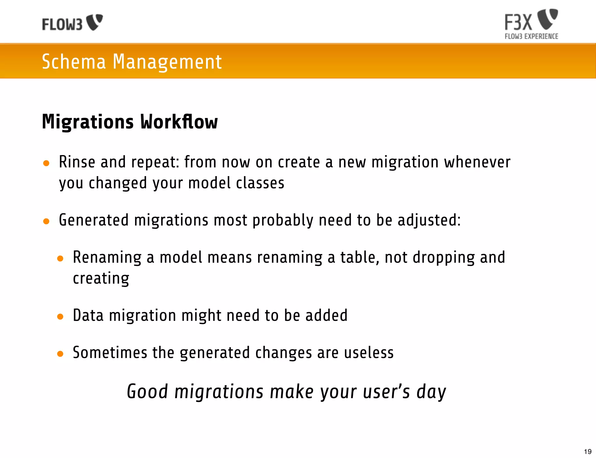 Schema Management

Migrations Workﬂow
• Rinse and repeat: from now on create a new migration whenever
  you changed your model classes

• Generated migrations most probably need to be adjusted:

 • Renaming a model means renaming a table, not dropping and
   creating

 • Data migration might need to be added

 • Sometimes the generated changes are useless

           Good migrations make your user’s day

                                                                  19
 