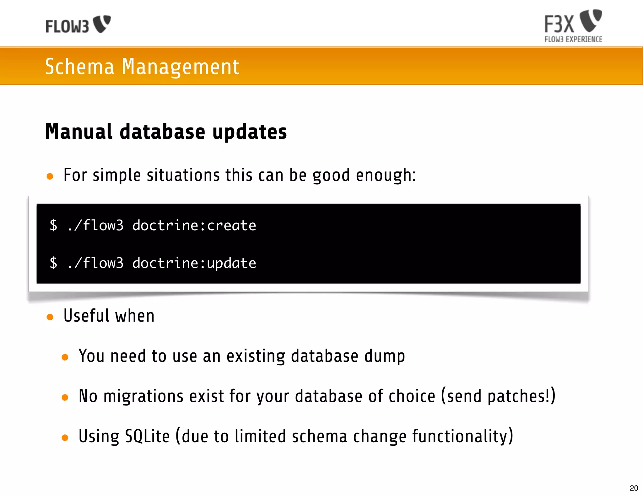 Schema Management

Manual database updates
• For simple situations this can be good enough:

$ ./flow3 doctrine:create

$ ./flow3 doctrine:update


• Useful when

 • You need to use an existing database dump

 • No migrations exist for your database of choice (send patches!)

 • Using SQLite (due to limited schema change functionality)

                                                                     20
 