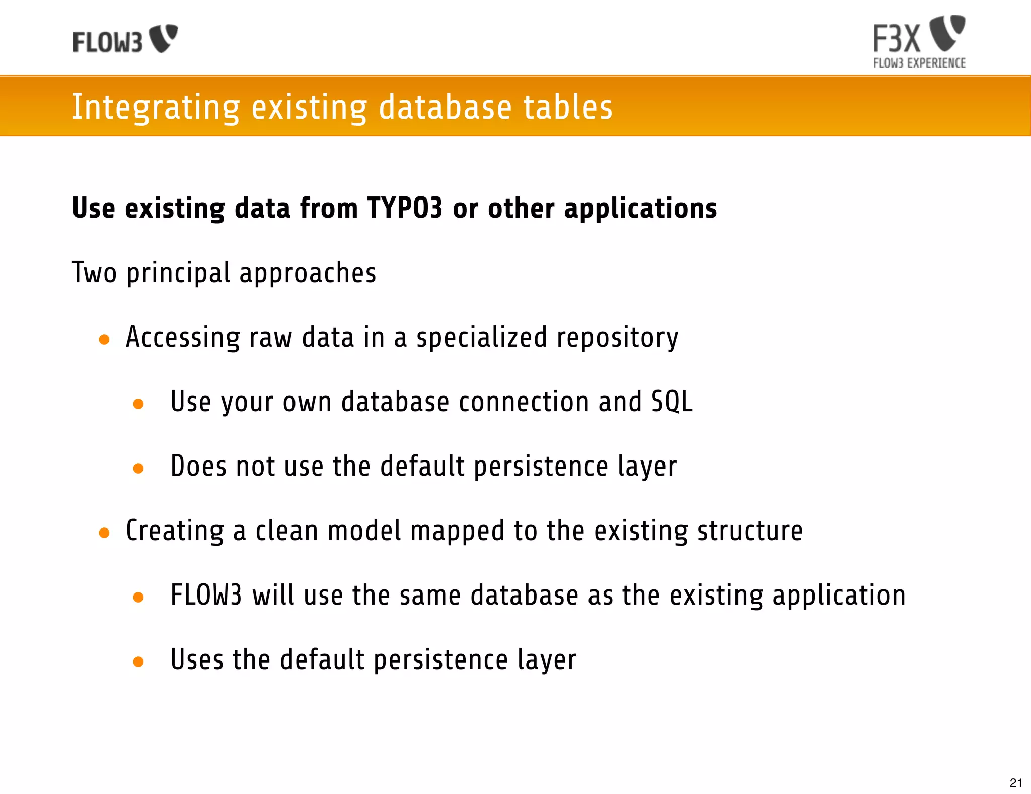 Integrating existing database tables

Use existing data from TYPO3 or other applications

Two principal approaches

 • Accessing raw data in a specialized repository

    • Use your own database connection and SQL

    • Does not use the default persistence layer

 • Creating a clean model mapped to the existing structure

    • FLOW3 will use the same database as the existing application

    • Uses the default persistence layer


                                                                     21
 