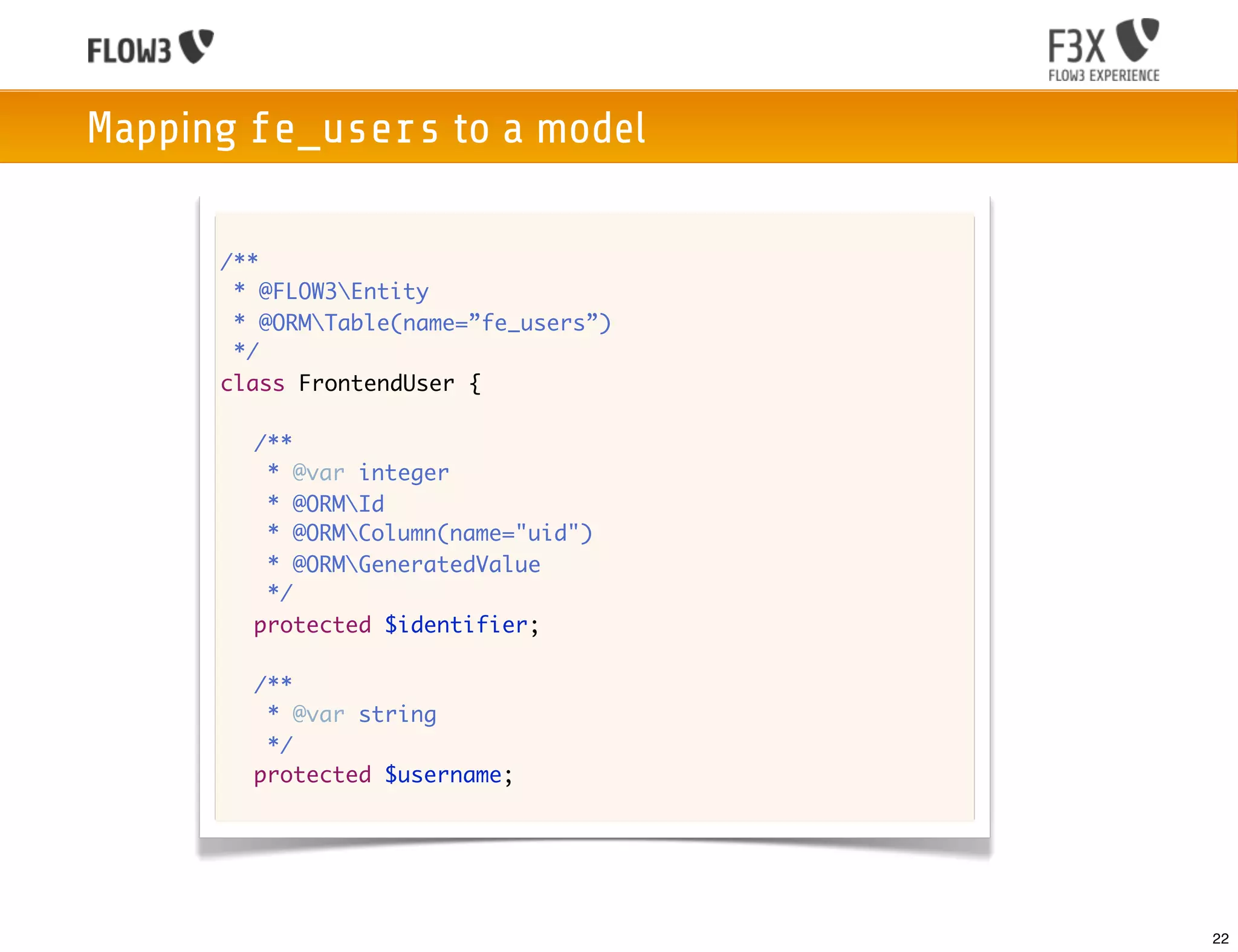 Mapping fe_users to a model

      /**
       * @FLOW3Entity
       * @ORMTable(name=”fe_users”)
       */
      class FrontendUser {

      	 /**
      	  * @var integer
      	  * @ORMId
      	  * @ORMColumn(name="uid")
      	  * @ORMGeneratedValue
      	  */
      	 protected $identifier;

      	 /**
      	  * @var string
      	  */
      	 protected $username;




                                       22
 