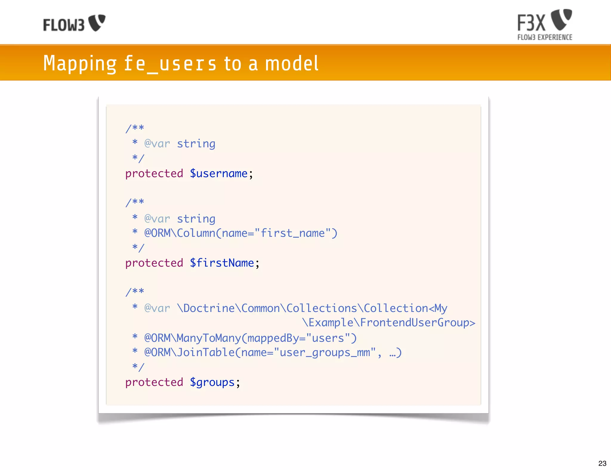 Mapping fe_users to a model

      	 /**
      	  * @var string
      	  */
      	 protected $username;

      	 /**
      	  * @var string
      	  * @ORMColumn(name="first_name")
      	  */
      	 protected $firstName;

      	 /**
      	  * @var DoctrineCommonCollectionsCollection<My
                                   ExampleFrontendUserGroup>
      	  * @ORMManyToMany(mappedBy="users")
      	  * @ORMJoinTable(name="user_groups_mm", …)
      	  */
      	 protected $groups;




                                                                 23
 
