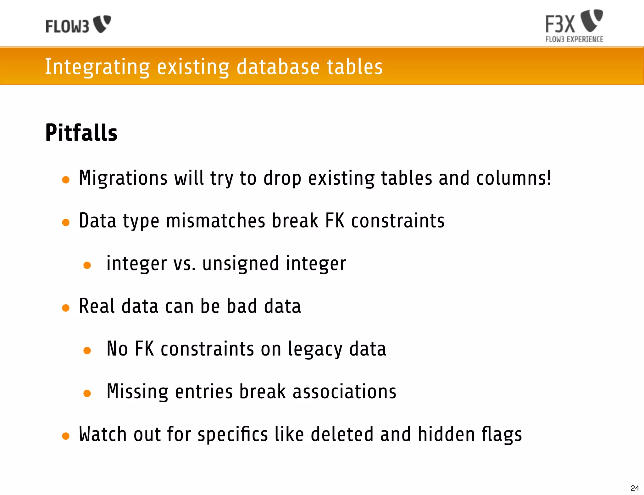 Integrating existing database tables

Pitfalls
 • Migrations will try to drop existing tables and columns!

 • Data type mismatches break FK constraints

   • integer vs. unsigned integer

 • Real data can be bad data

   • No FK constraints on legacy data

   • Missing entries break associations
 • Watch out for speciﬁcs like deleted and hidden ﬂags

                                                              24
 