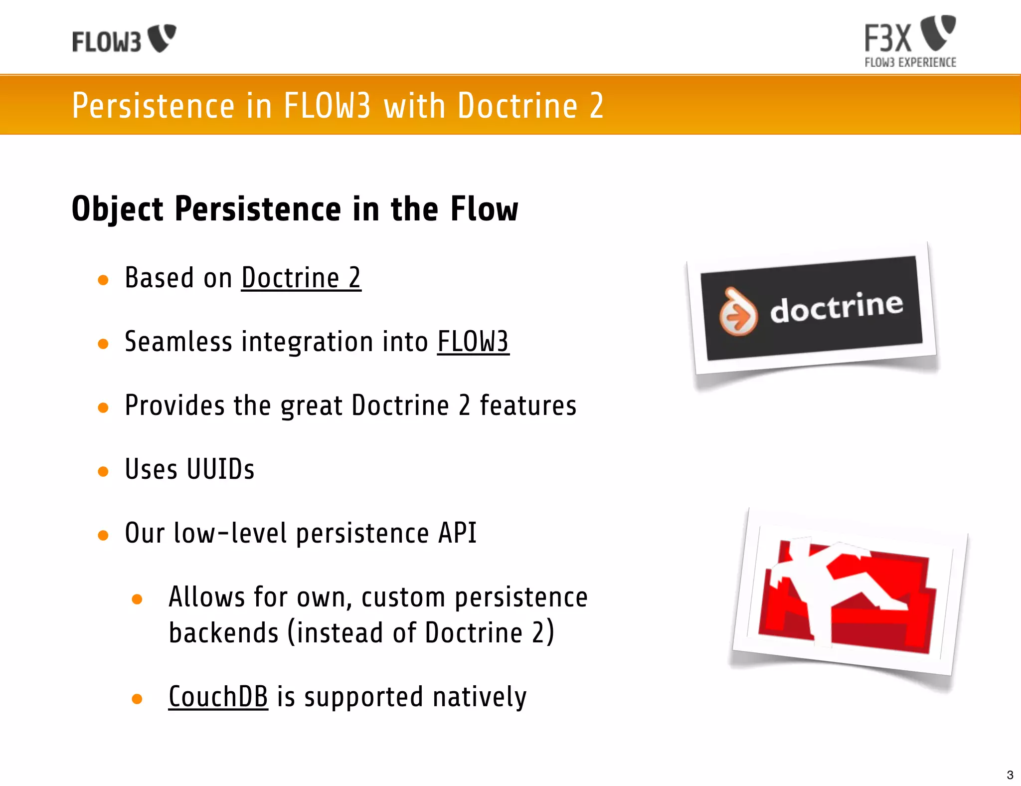 Persistence in FLOW3 with Doctrine 2

Object Persistence in the Flow
 • Based on Doctrine 2

 • Seamless integration into FLOW3

 • Provides the great Doctrine 2 features

 • Uses UUIDs

 • Our low-level persistence API

   • Allows for own, custom persistence
     backends (instead of Doctrine 2)

   • CouchDB is supported natively

                                            3
 