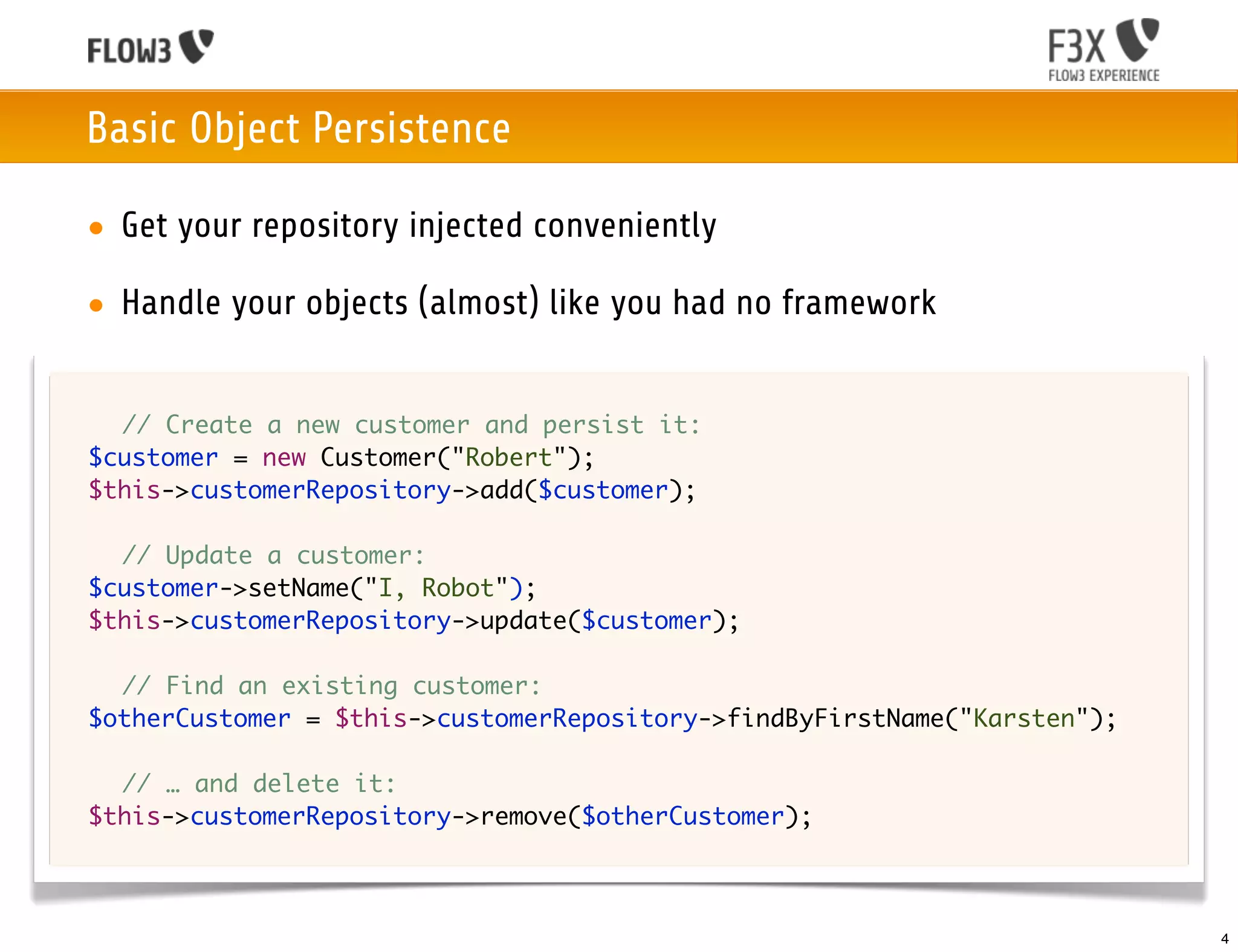Basic Object Persistence

    • Get your repository injected conveniently

    • Handle your objects (almost) like you had no framework


	 	 // Create a new customer and persist it:
	 $customer = new Customer("Robert");
	 $this->customerRepository->add($customer);

	 	 // Update a customer:
	 $customer->setName("I, Robot");
	 $this->customerRepository->update($customer);

	   	 // Find an existing customer:
	   $otherCustomer = $this->customerRepository->findByFirstName("Karsten");
	
	   	 // … and delete it:
	   $this->customerRepository->remove($otherCustomer);



                                                                              4
 