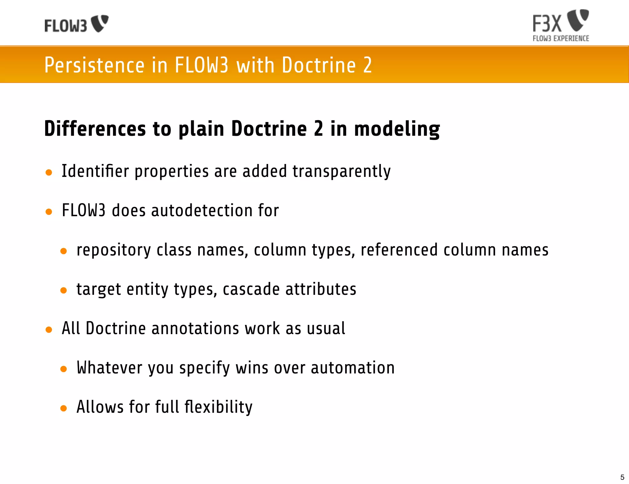 Persistence in FLOW3 with Doctrine 2

Differences to plain Doctrine 2 in modeling
• Identiﬁer properties are added transparently

• FLOW3 does autodetection for

 • repository class names, column types, referenced column names

 • target entity types, cascade attributes

• All Doctrine annotations work as usual

 • Whatever you specify wins over automation

 • Allows for full ﬂexibility


                                                                   5
 