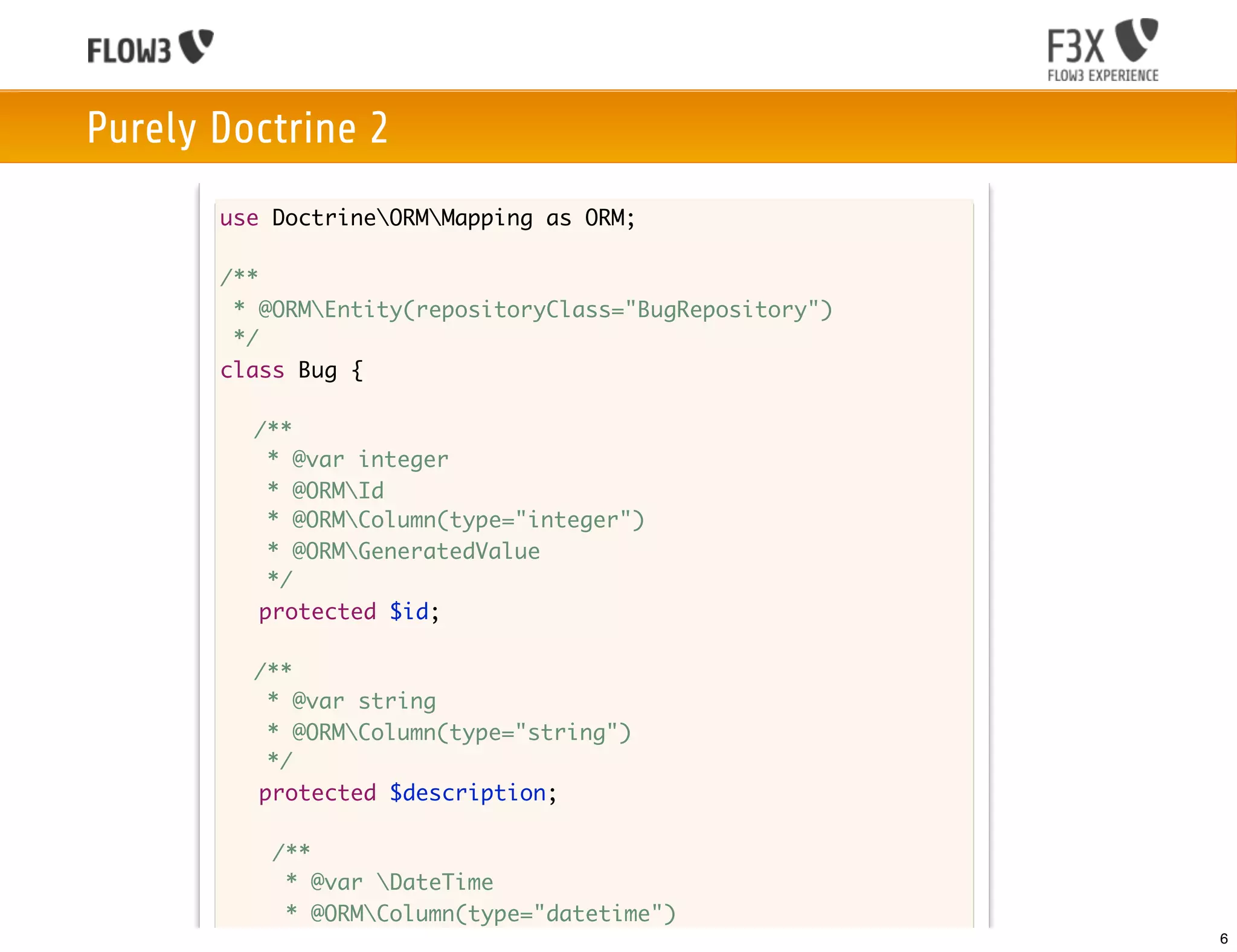 Purely Doctrine 2
       use DoctrineORMMapping as ORM;

       /**
        * @ORMEntity(repositoryClass="BugRepository")
        */
       class Bug {

       	 /**
       	    * @var integer
       	    * @ORMId
         	 * @ORMColumn(type="integer")
       	    * @ORMGeneratedValue
       	    */
           protected $id;

       	 /**
       	  * @var string
       	  * @ORMColumn(type="string")
       	  */
         protected $description;

           /**
            * @var DateTime
            * @ORMColumn(type="datetime")
            */                                           6
 