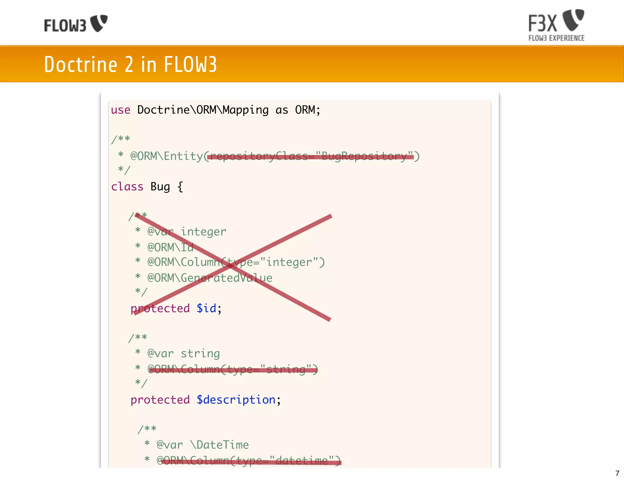 Doctrine 2 in FLOW3
       use DoctrineORMMapping as ORM;

       /**
        * @ORMEntity(repositoryClass="BugRepository")
        */
       class Bug {

       	 /**
       	    * @var integer
       	    * @ORMId
         	 * @ORMColumn(type="integer")
       	    * @ORMGeneratedValue
       	    */
           protected $id;

       	 /**
       	  * @var string
       	  * @ORMColumn(type="string")
       	  */
         protected $description;

           /**
            * @var DateTime
            * @ORMColumn(type="datetime")
            */                                           7
 