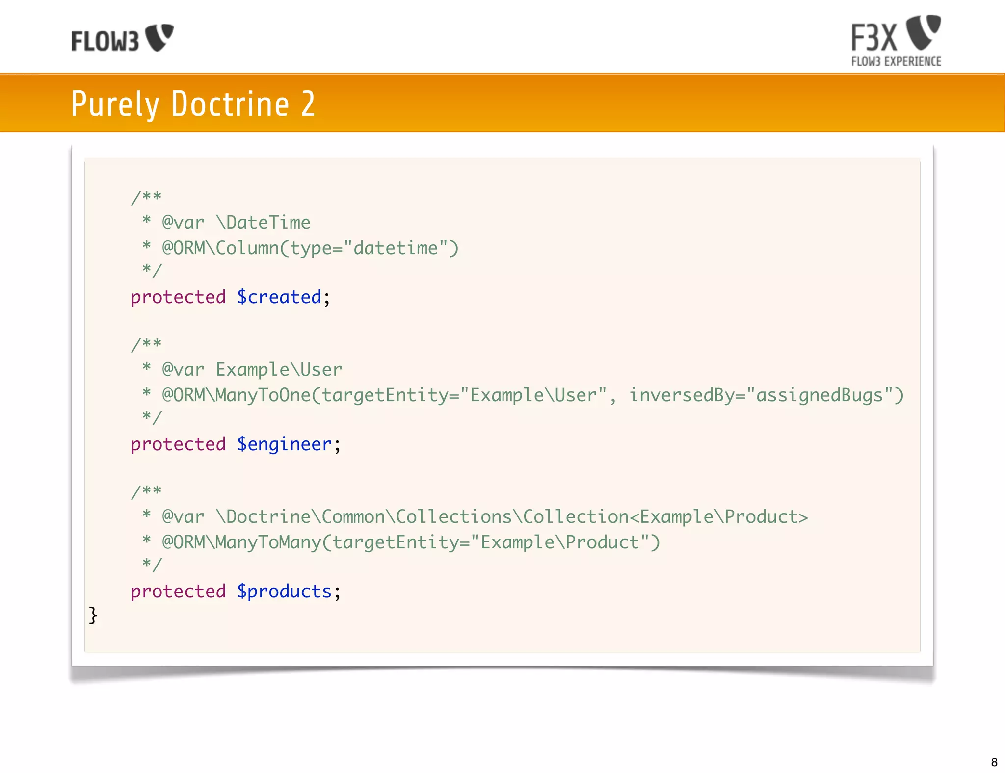 Purely Doctrine 2

     /**
      * @var DateTime
      * @ORMColumn(type="datetime")
      */
     protected $created;

     /**
      * @var ExampleUser
      * @ORMManyToOne(targetEntity="ExampleUser", inversedBy="assignedBugs")
      */
     protected $engineer;

     /**
      * @var DoctrineCommonCollectionsCollection<ExampleProduct>
      * @ORMManyToMany(targetEntity="ExampleProduct")
      */
     protected $products;
 }




                                                                                 8
 