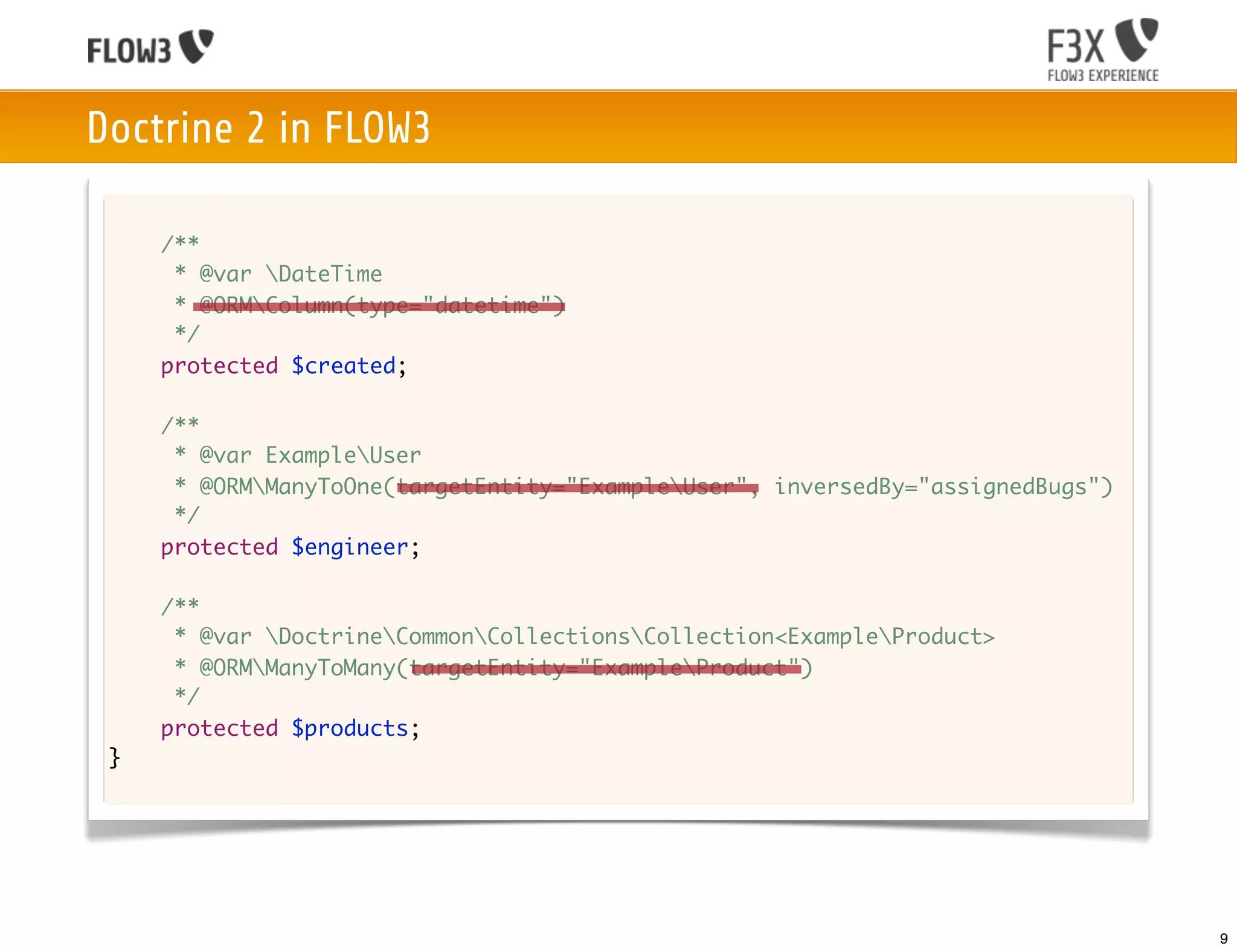 Doctrine 2 in FLOW3

     /**
      * @var DateTime
      * @ORMColumn(type="datetime")
      */
     protected $created;

     /**
      * @var ExampleUser
      * @ORMManyToOne(targetEntity="ExampleUser", inversedBy="assignedBugs")
      */
     protected $engineer;

     /**
      * @var DoctrineCommonCollectionsCollection<ExampleProduct>
      * @ORMManyToMany(targetEntity="ExampleProduct")
      */
     protected $products;
 }




                                                                                 9
 