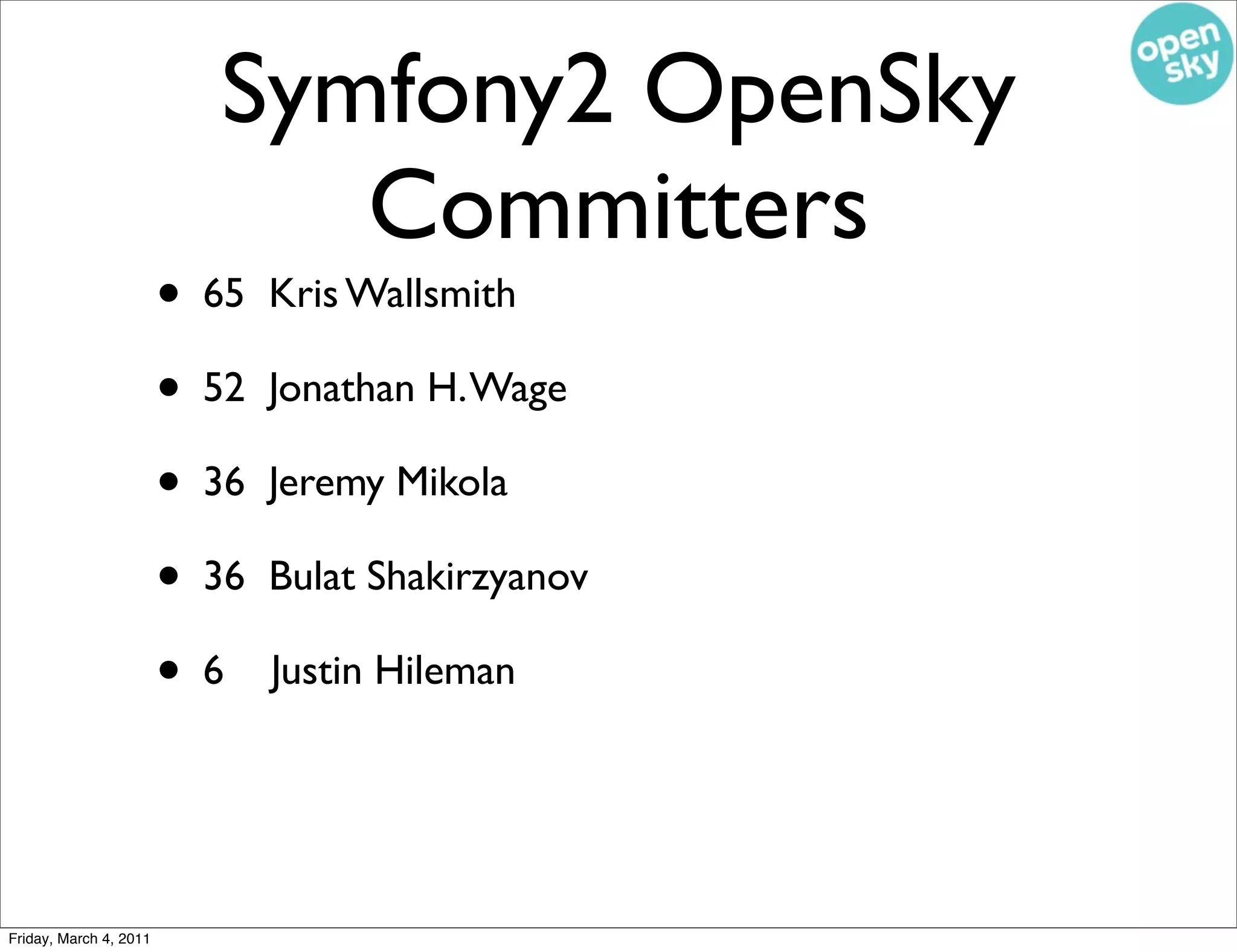 Symfony2 OpenSky
                             Committers
                        • 65   Kris Wallsmith

                        • 52   Jonathan H. Wage

                        • 36   Jeremy Mikola

                        • 36   Bulat Shakirzyanov

                        •6     Justin Hileman




Friday, March 4, 2011
 