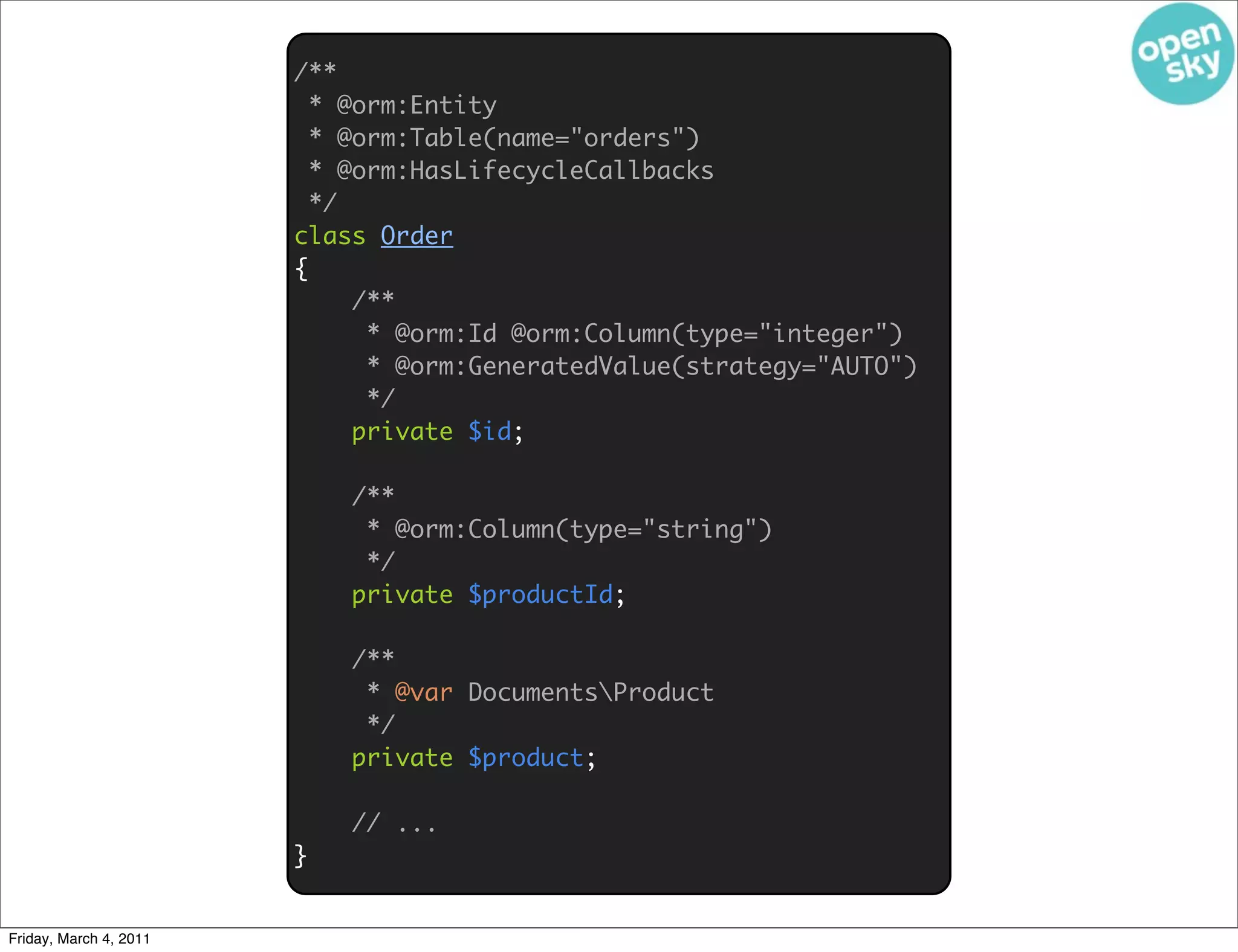 /**
                          * @orm:Entity
                          * @orm:Table(name="orders")
                          * @orm:HasLifecycleCallbacks
                          */
                        class Order
                        {
                             /**
                              * @orm:Id @orm:Column(type="integer")
                              * @orm:GeneratedValue(strategy="AUTO")
                              */
                             private $id;

                            /**
                             * @orm:Column(type="string")
                             */
                            private $productId;

                            /**
                             * @var DocumentsProduct
                             */
                            private $product;

                            // ...
                        }


Friday, March 4, 2011
 