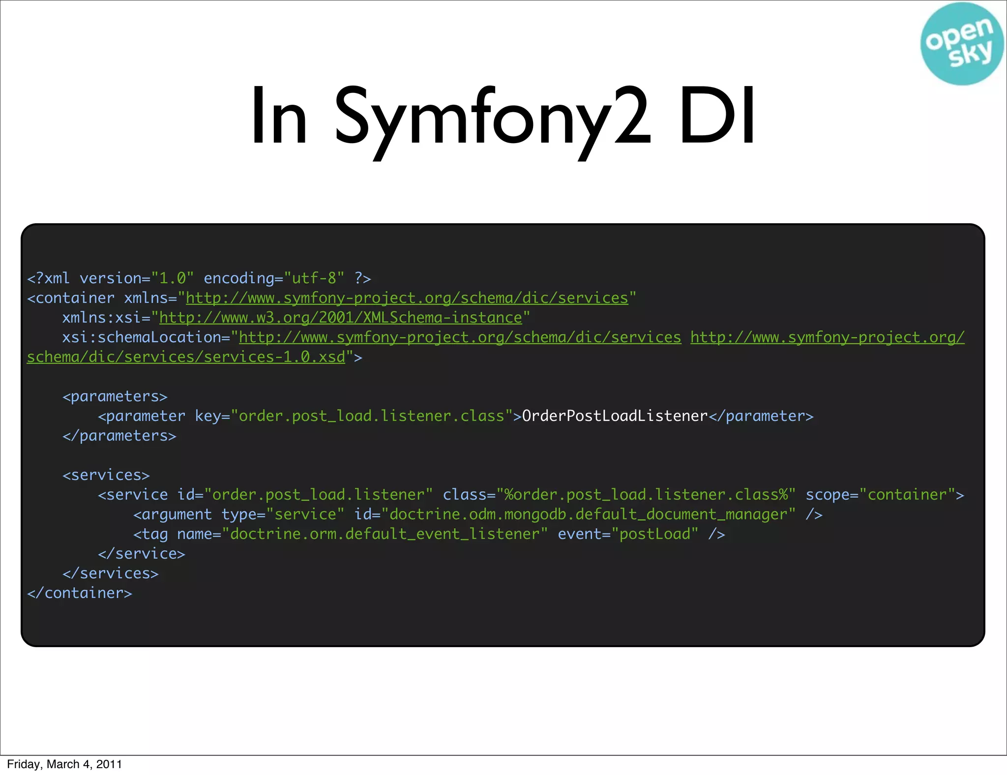 In Symfony2 DI
   <?xml version="1.0" encoding="utf-8" ?>
   <container xmlns="http://www.symfony-project.org/schema/dic/services"
       xmlns:xsi="http://www.w3.org/2001/XMLSchema-instance"
       xsi:schemaLocation="http://www.symfony-project.org/schema/dic/services http://www.symfony-project.org/
   schema/dic/services/services-1.0.xsd">

         <parameters>
             <parameter key="order.post_load.listener.class">OrderPostLoadListener</parameter>
         </parameters>

       <services>
           <service id="order.post_load.listener" class="%order.post_load.listener.class%" scope="container">
                <argument type="service" id="doctrine.odm.mongodb.default_document_manager" />
                <tag name="doctrine.orm.default_event_listener" event="postLoad" />
           </service>
       </services>
   </container>




Friday, March 4, 2011
 