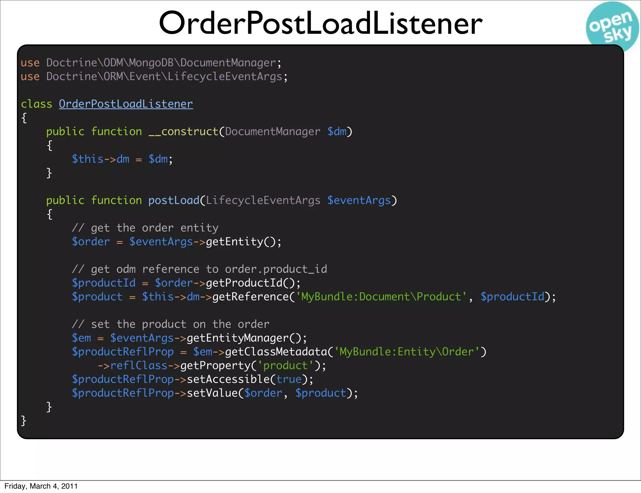 OrderPostLoadListener
    use DoctrineODMMongoDBDocumentManager;
    use DoctrineORMEventLifecycleEventArgs;

    class OrderPostLoadListener
    {
        public function __construct(DocumentManager $dm)
        {
            $this->dm = $dm;
        }

           public function postLoad(LifecycleEventArgs $eventArgs)
           {
               // get the order entity
               $order = $eventArgs->getEntity();

                   // get odm reference to order.product_id
                   $productId = $order->getProductId();
                   $product = $this->dm->getReference('MyBundle:DocumentProduct', $productId);

                   // set the product on the order
                   $em = $eventArgs->getEntityManager();
                   $productReflProp = $em->getClassMetadata('MyBundle:EntityOrder')
                       ->reflClass->getProperty('product');
                   $productReflProp->setAccessible(true);
                   $productReflProp->setValue($order, $product);
           }
    }




Friday, March 4, 2011
 