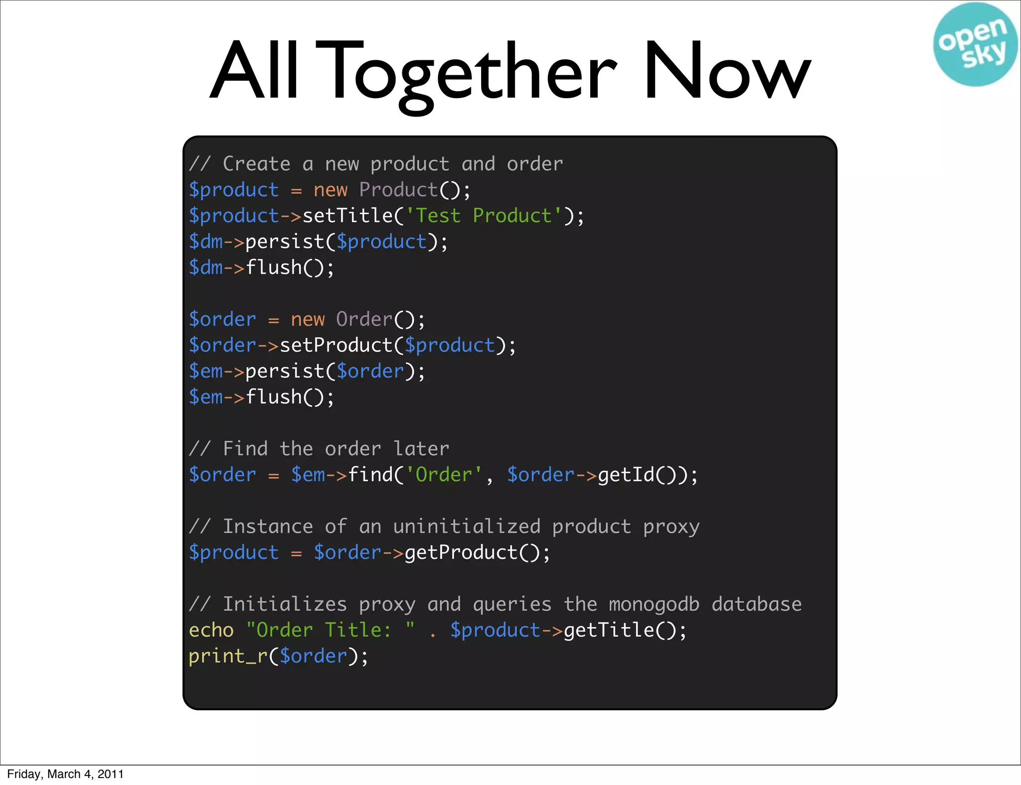 All Together Now
                        // Create a new product and order
                        $product = new Product();
                        $product->setTitle('Test Product');
                        $dm->persist($product);
                        $dm->flush();

                        $order = new Order();
                        $order->setProduct($product);
                        $em->persist($order);
                        $em->flush();

                        // Find the order later
                        $order = $em->find('Order', $order->getId());

                        // Instance of an uninitialized product proxy
                        $product = $order->getProduct();

                        // Initializes proxy and queries the monogodb database
                        echo "Order Title: " . $product->getTitle();
                        print_r($order);




Friday, March 4, 2011
 