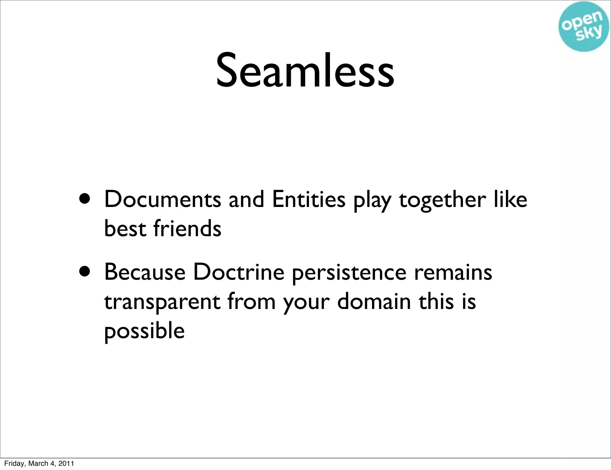 Seamless

                        • Documents and Entities play together like
                          best friends
                        • Because Doctrine persistence remains
                          transparent from your domain this is
                          possible




Friday, March 4, 2011
 