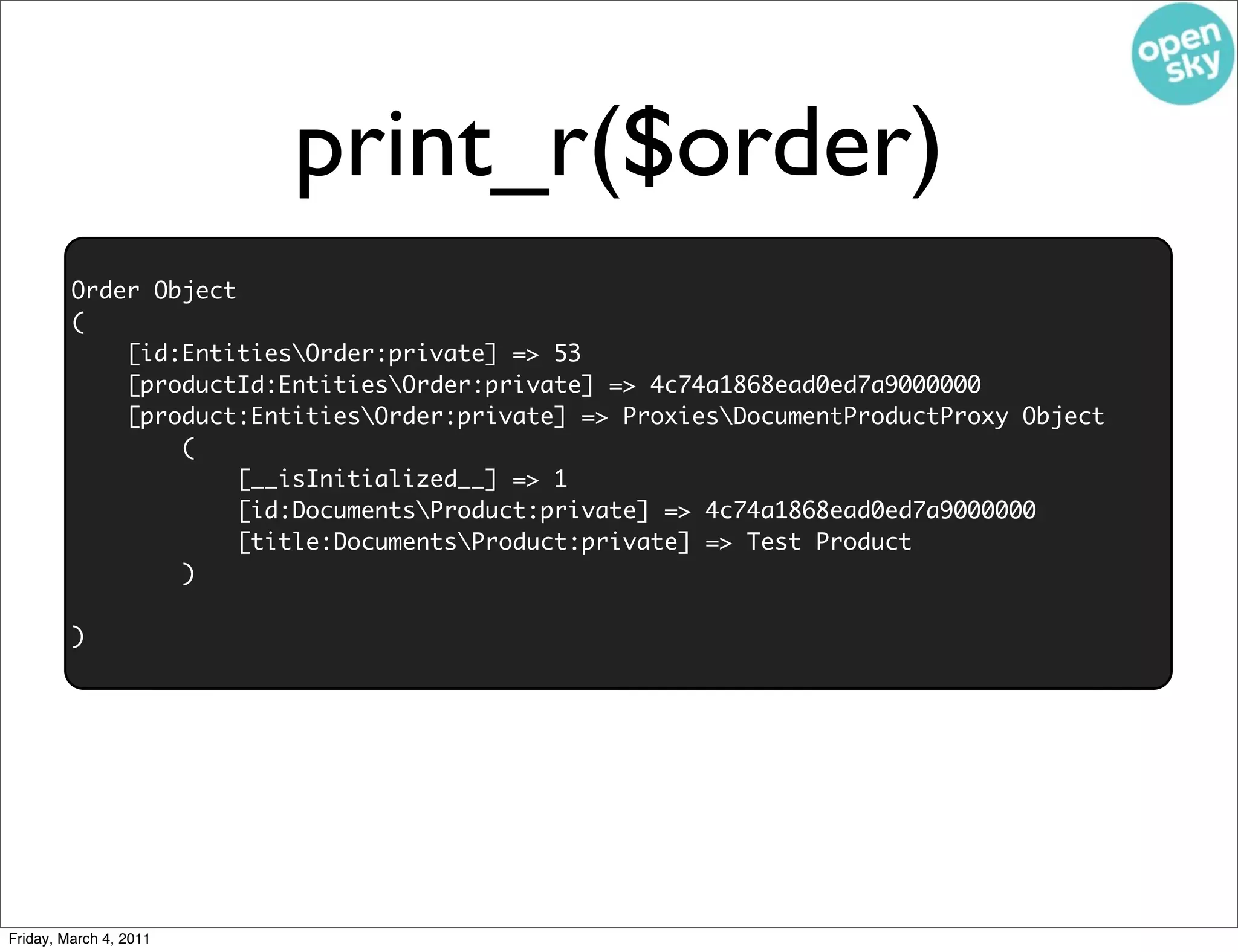 print_r($order)
         Order Object
         (
             [id:EntitiesOrder:private] => 53
             [productId:EntitiesOrder:private] => 4c74a1868ead0ed7a9000000
             [product:EntitiesOrder:private] => ProxiesDocumentProductProxy Object
                 (
                     [__isInitialized__] => 1
                     [id:DocumentsProduct:private] => 4c74a1868ead0ed7a9000000
                     [title:DocumentsProduct:private] => Test Product
                 )

         )




Friday, March 4, 2011
 