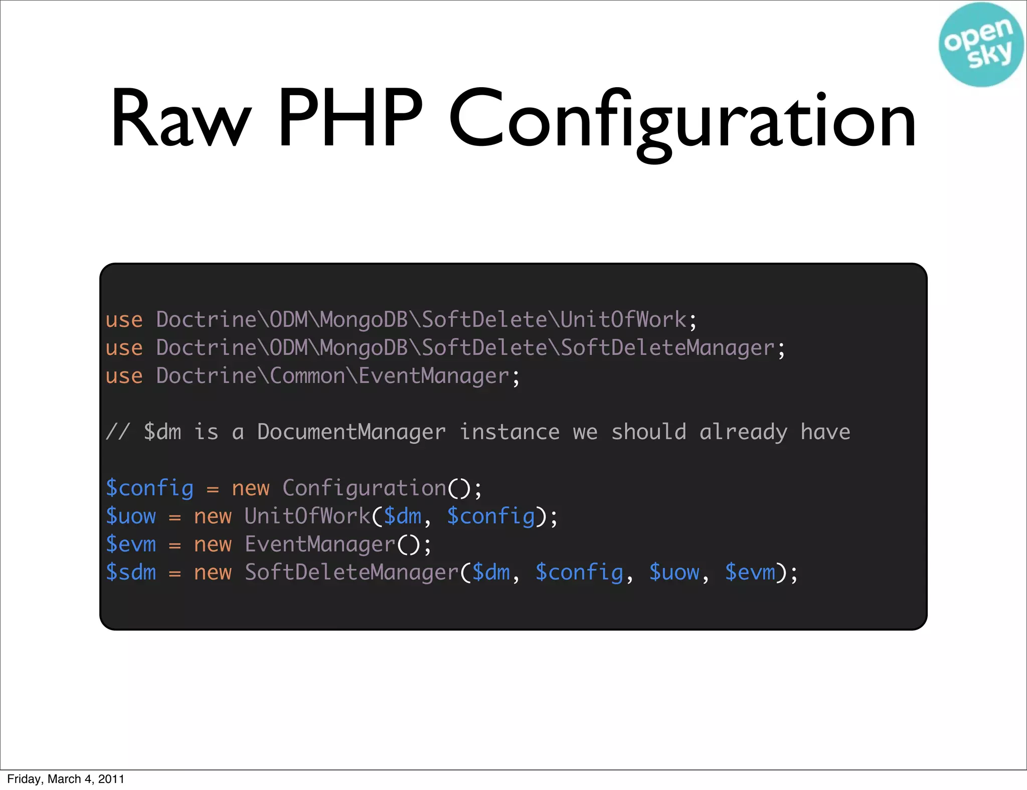 Raw PHP Conﬁguration

                 use DoctrineODMMongoDBSoftDeleteUnitOfWork;
                 use DoctrineODMMongoDBSoftDeleteSoftDeleteManager;
                 use DoctrineCommonEventManager;

                 // $dm is a DocumentManager instance we should already have
                                               use DoctrineODMMongoDBSoftDeleteConfiguration;


                 $config = new Configuration();
                 $uow = new UnitOfWork($dm, $config);
                 $evm = new EventManager();
                 $sdm = new SoftDeleteManager($dm, $config, $uow, $evm);




Friday, March 4, 2011
 