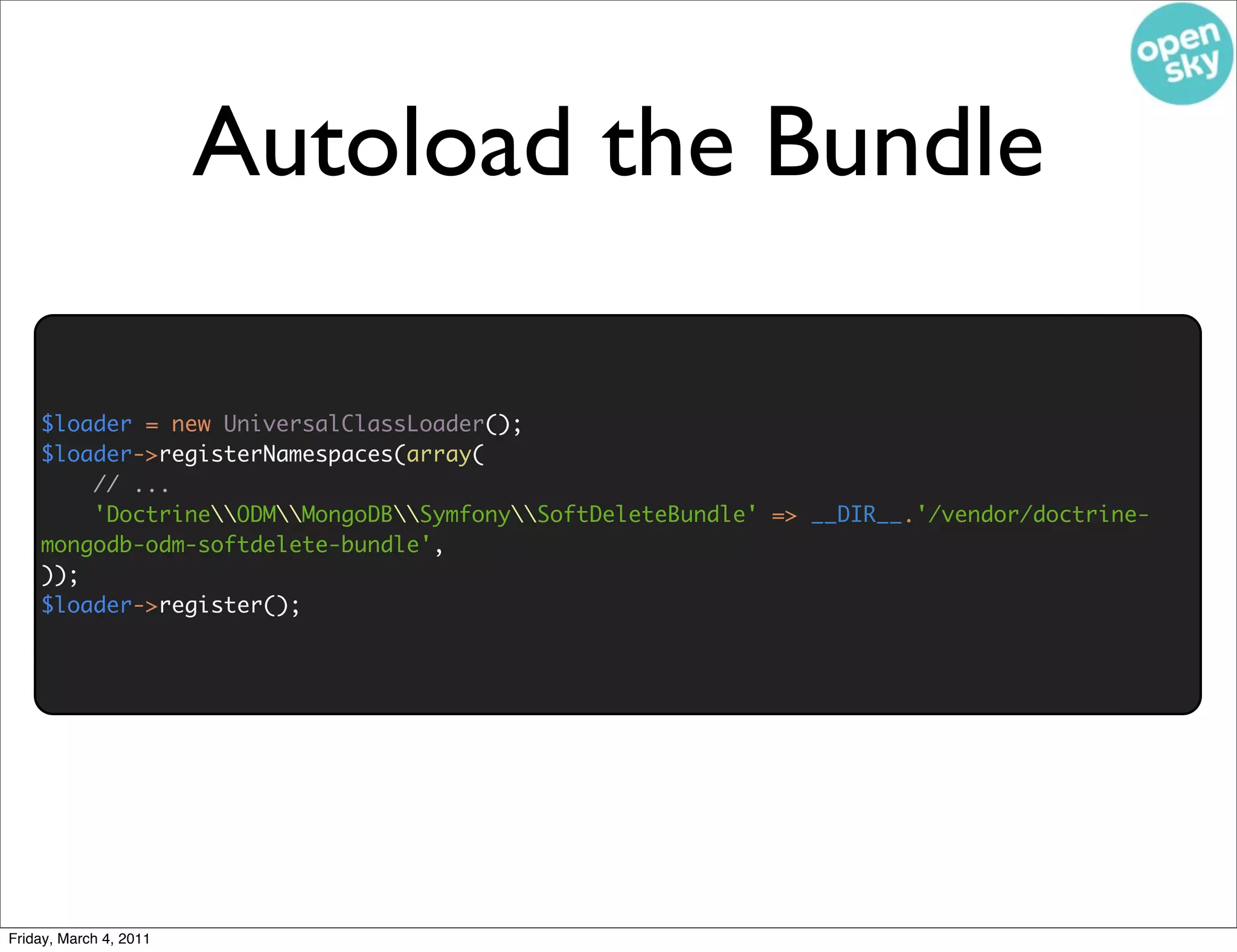 Autoload the Bundle

    $loader = new UniversalClassLoader();
    $loader->registerNamespaces(array(
        // ...
        'DoctrineODMMongoDBSymfonySoftDeleteBundle' => __DIR__.'/vendor/doctrine-
    mongodb-odm-softdelete-bundle',
    ));
    $loader->register();




Friday, March 4, 2011
 