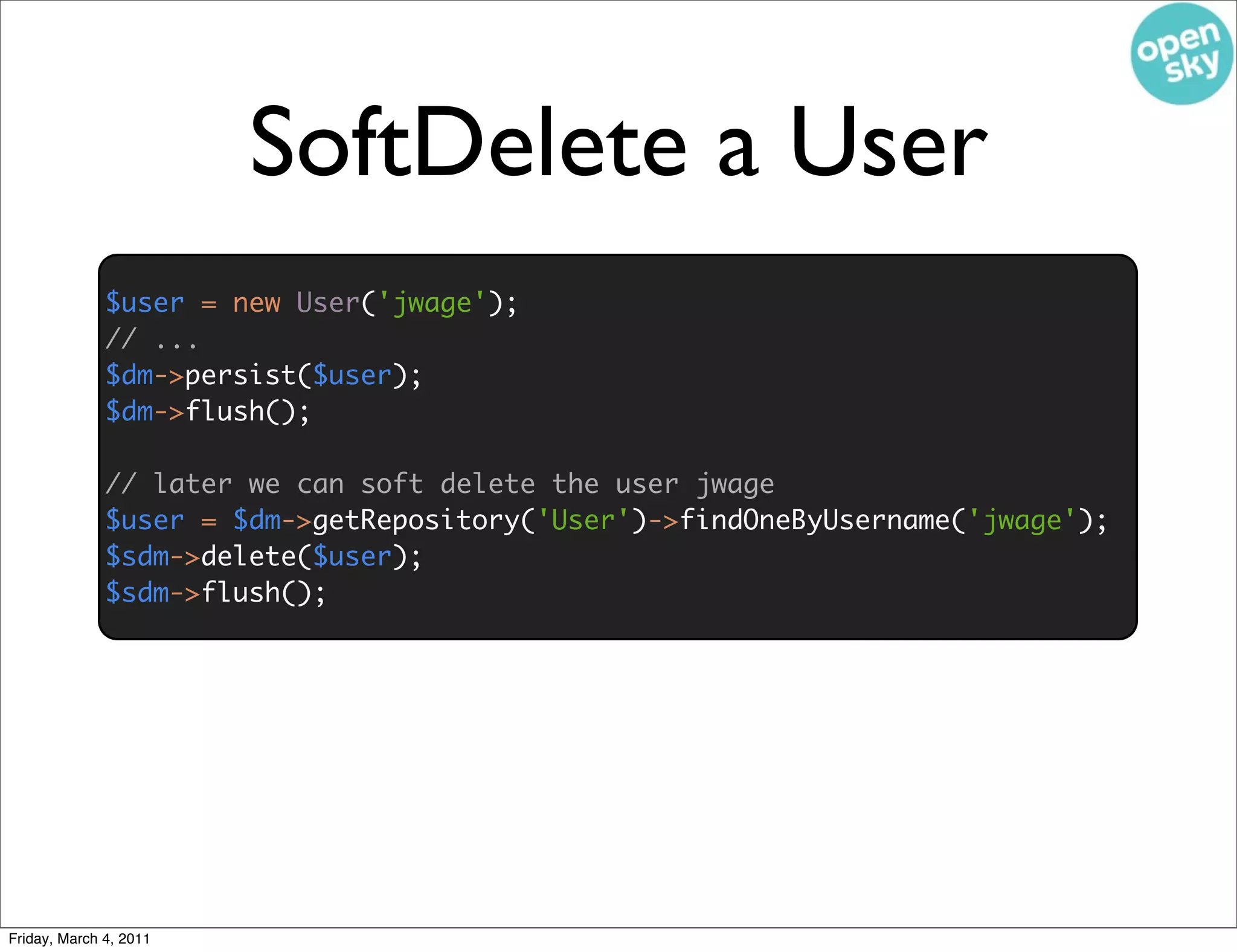 SoftDelete a User
              $user = new User('jwage');
              // ...
              $dm->persist($user);
              $dm->flush();

              // later we can soft delete the user jwage
              $user = $dm->getRepository('User')->findOneByUsername('jwage');
              $sdm->delete($user);
              $sdm->flush();




Friday, March 4, 2011
 