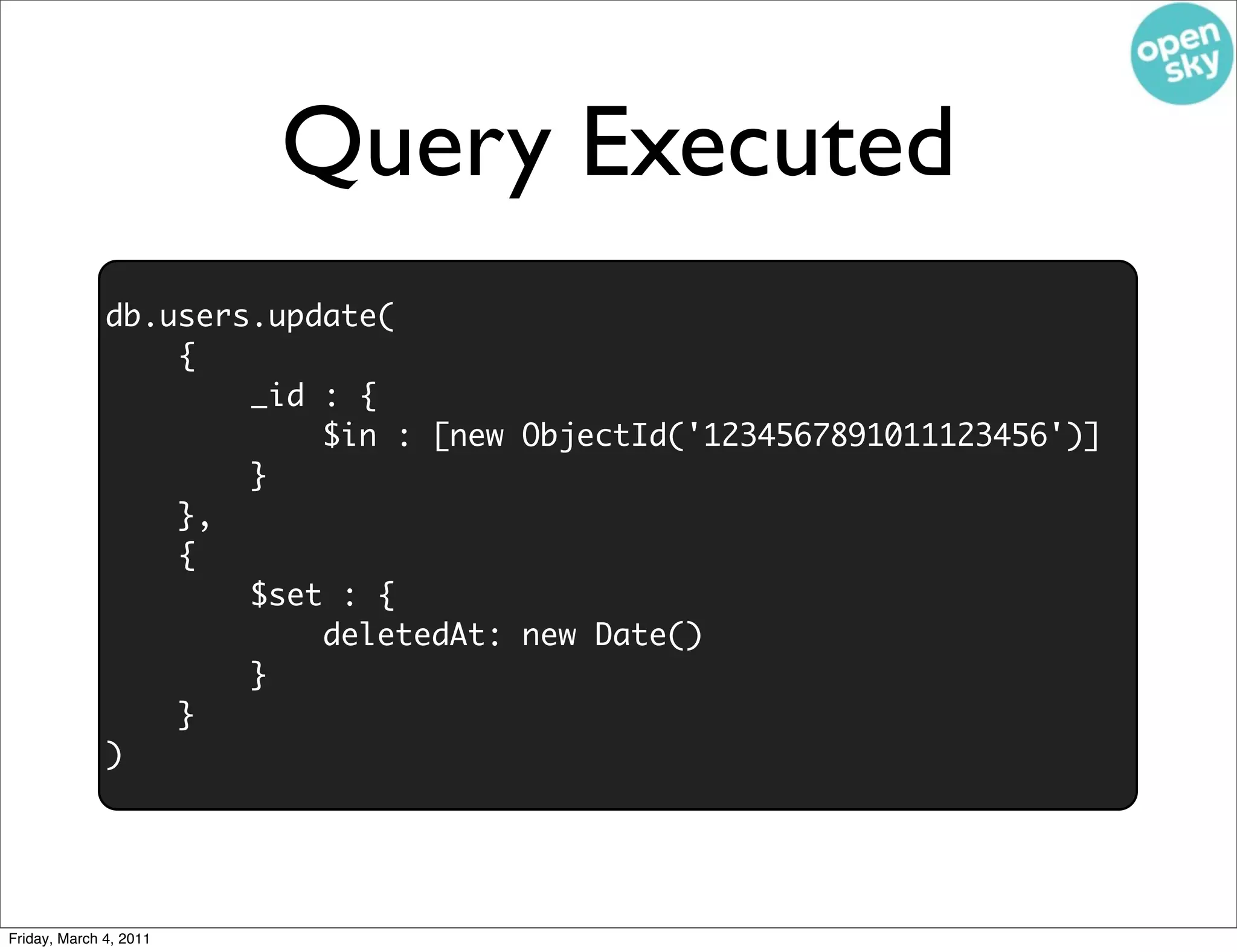 Query Executed
              db.users.update(
                  {
                      _id : {
                          $in : [new ObjectId('1234567891011123456')]
                      }
                  },
                  {
                      $set : {
                          deletedAt: new Date()
                      }
                  }
              )




Friday, March 4, 2011
 