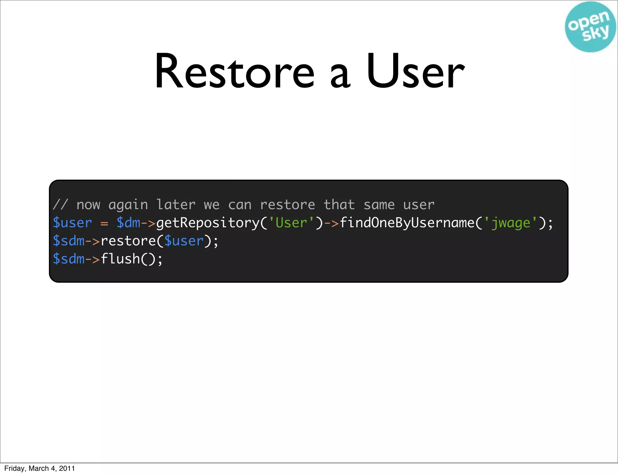 Restore a User

              // now again later we can restore that same user
              $user = $dm->getRepository('User')->findOneByUsername('jwage');
              $sdm->restore($user);
              $sdm->flush();




Friday, March 4, 2011
 