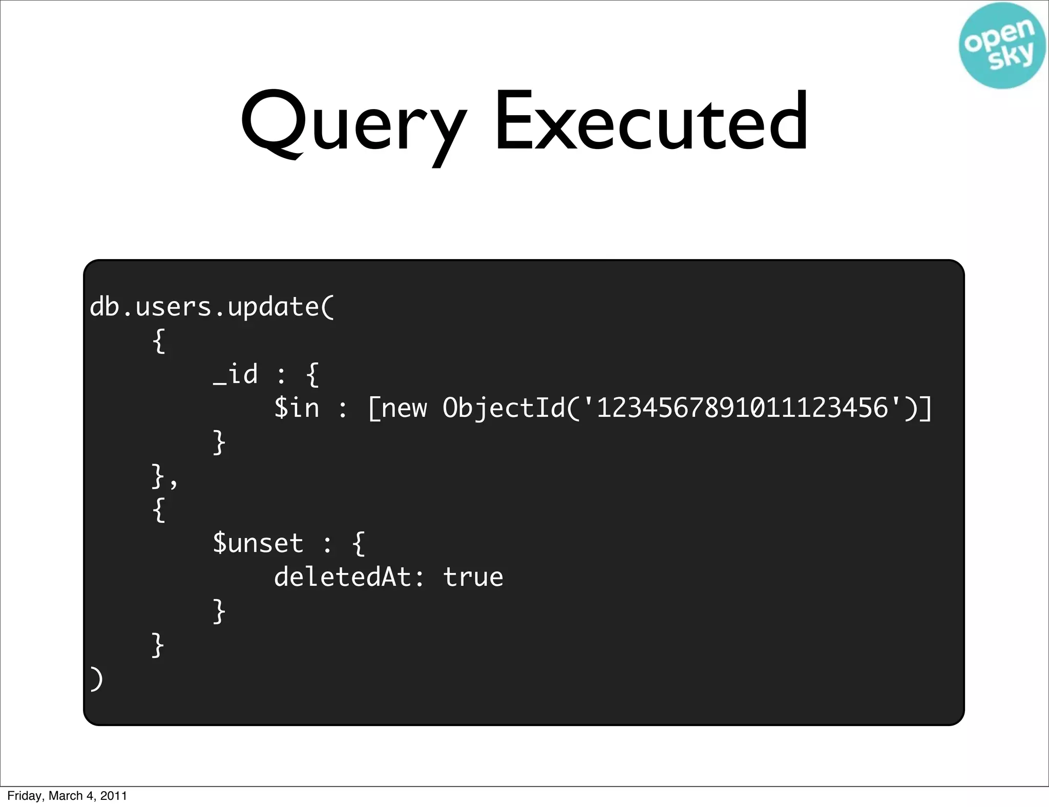 Query Executed
              db.users.update(
                  {
                      _id : {
                          $in : [new ObjectId('1234567891011123456')]
                      }
                  },
                  {
                      $unset : {
                          deletedAt: true
                      }
                  }
              )



Friday, March 4, 2011
 