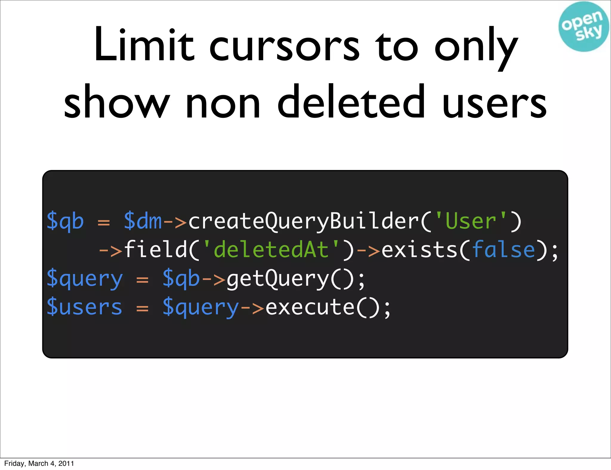 Limit cursors to only
                 show non deleted users

            $qb = $dm->createQueryBuilder('User')
                ->field('deletedAt')->exists(false);
            $query = $qb->getQuery();
            $users = $query->execute();




Friday, March 4, 2011
 