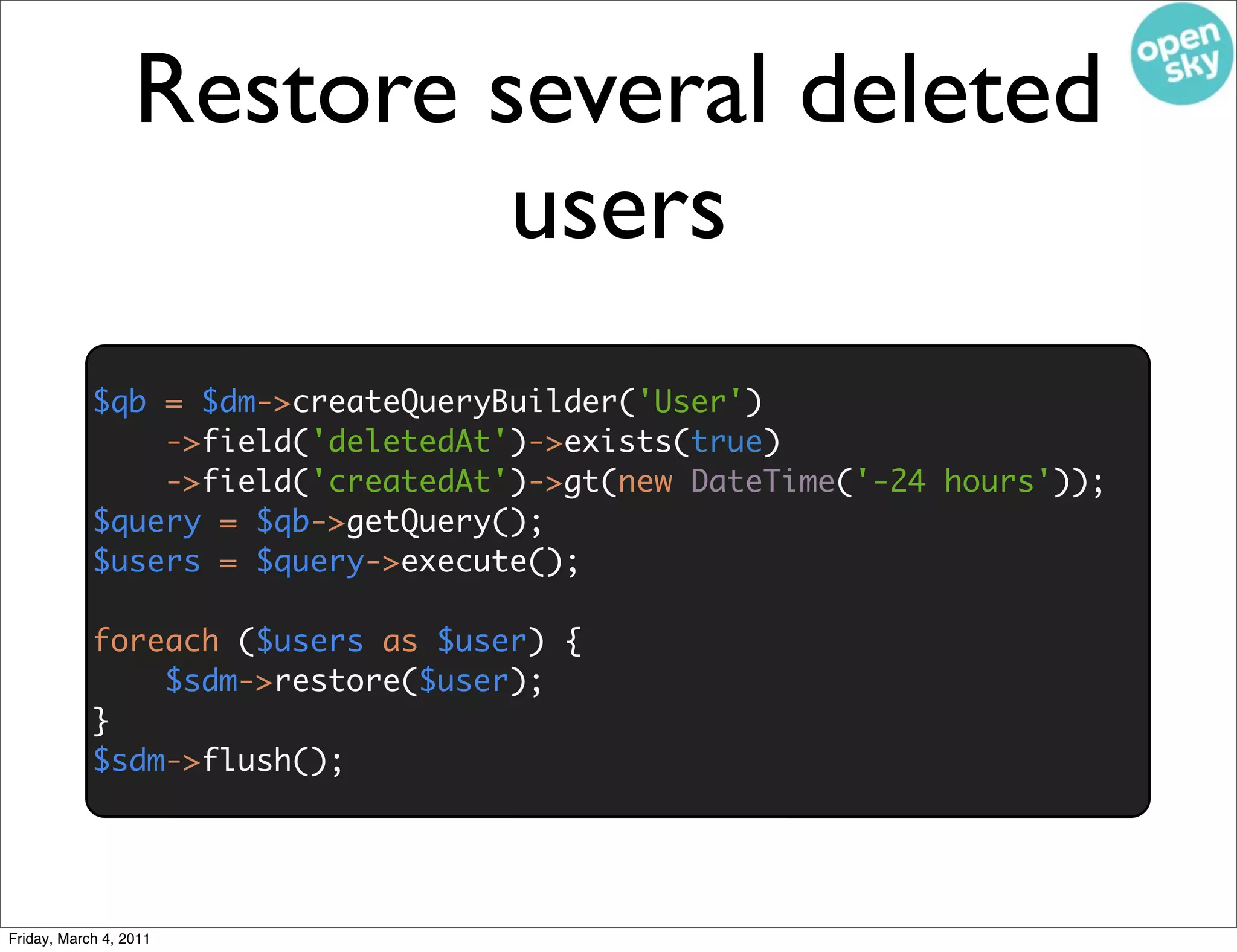 Restore several deleted
                           users
            $qb = $dm->createQueryBuilder('User')
                ->field('deletedAt')->exists(true)
                ->field('createdAt')->gt(new DateTime('-24 hours'));
            $query = $qb->getQuery();
            $users = $query->execute();

            foreach ($users as $user) {
                $sdm->restore($user);
            }
            $sdm->flush();




Friday, March 4, 2011
 