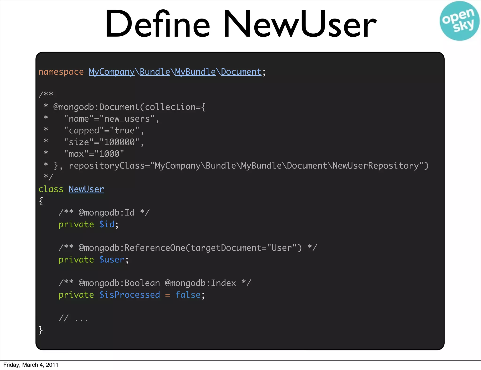 Deﬁne NewUser
             namespace MyCompanyBundleMyBundleDocument;

             /**
               * @mongodb:Document(collection={
               *   "name"="new_users",
               *   "capped"="true",
               *   "size"="100000",
               *   "max"="1000"
               * }, repositoryClass="MyCompanyBundleMyBundleDocumentNewUserRepository")
               */
             class NewUser
             {
                  /** @mongodb:Id */
                  private $id;

                    /** @mongodb:ReferenceOne(targetDocument="User") */
                    private $user;

                    /** @mongodb:Boolean @mongodb:Index */
                    private $isProcessed = false;

                    // ...
             }


Friday, March 4, 2011
 