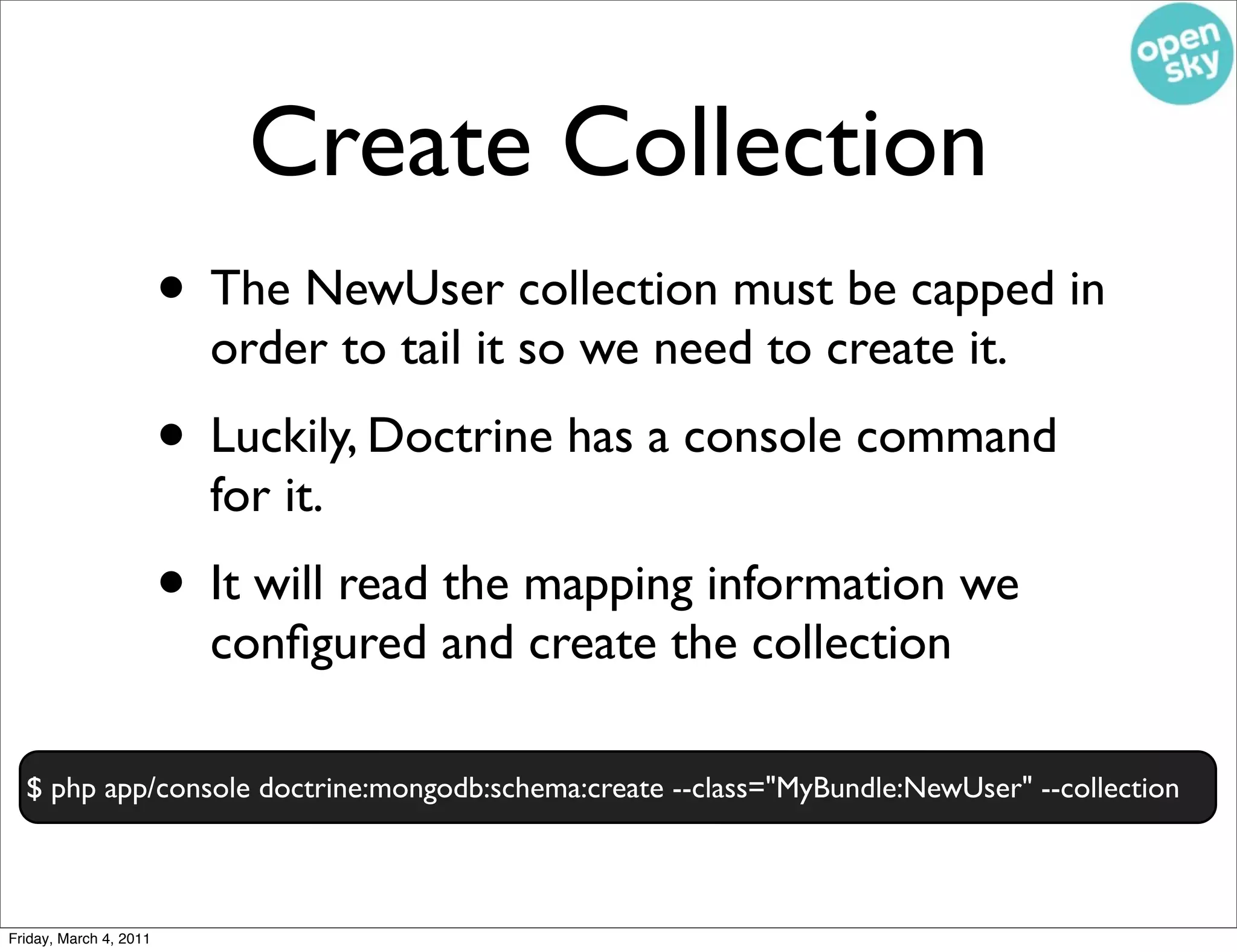 Create Collection
                        • The NewUser collection must be capped in
                          order to tail it so we need to create it.
                        • Luckily, Doctrine has a console command
                          for it.
                        • It will read the mapping information we
                          conﬁgured and create the collection

  $ php app/console doctrine:mongodb:schema:create --class="MyBundle:NewUser" --collection



Friday, March 4, 2011
 