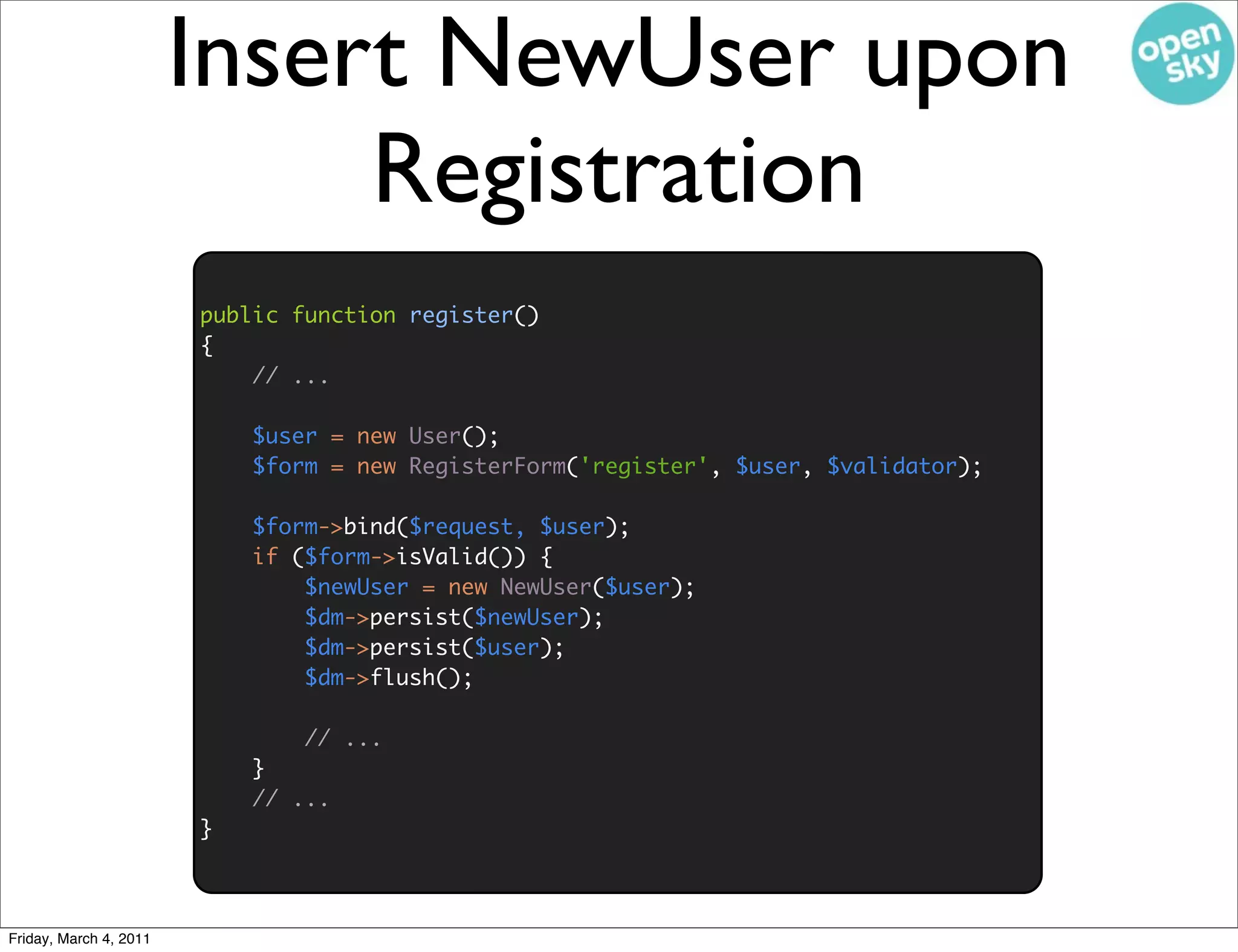 Insert NewUser upon
                             Registration
                        public function register()
                        {
                            // ...

                            $user = new User();
                            $form = new RegisterForm('register', $user, $validator);

                            $form->bind($request, $user);
                            if ($form->isValid()) {
                                $newUser = new NewUser($user);
                                $dm->persist($newUser);
                                $dm->persist($user);
                                $dm->flush();

                                // ...
                            }
                            // ...
                        }



Friday, March 4, 2011
 