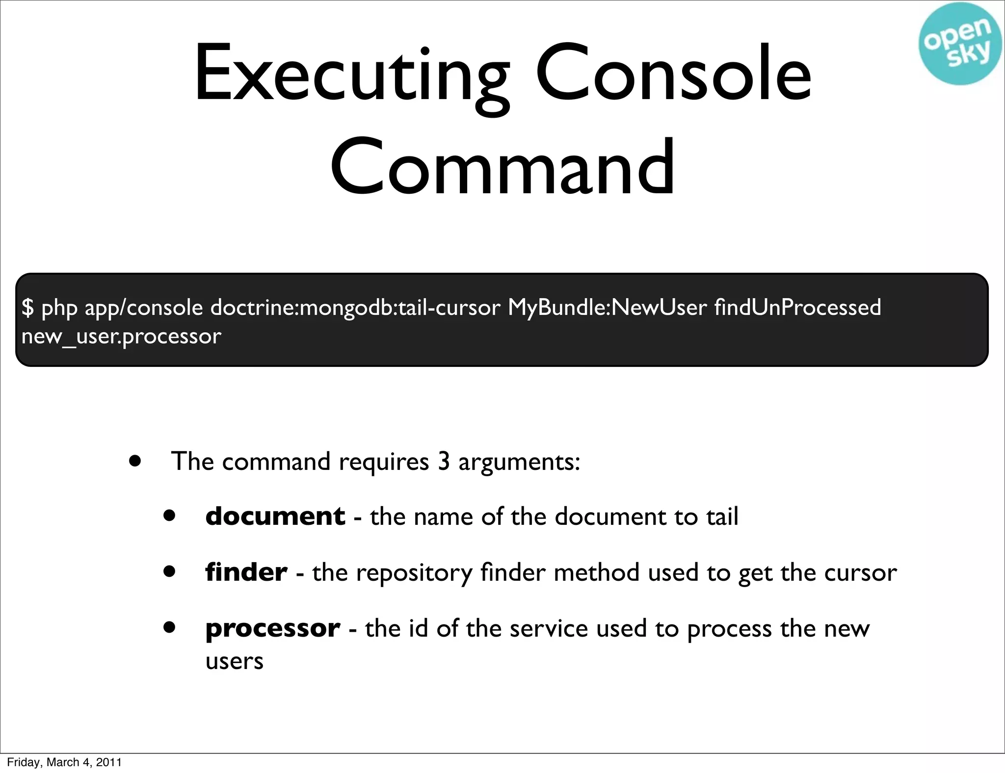 Executing Console
                                   Command
  $ php app/console doctrine:mongodb:tail-cursor MyBundle:NewUser ﬁndUnProcessed
  new_user.processor




                        •   The command requires 3 arguments:

                            •   document - the name of the document to tail

                            •   ﬁnder - the repository ﬁnder method used to get the cursor

                            •   processor - the id of the service used to process the new
                                users


Friday, March 4, 2011
 