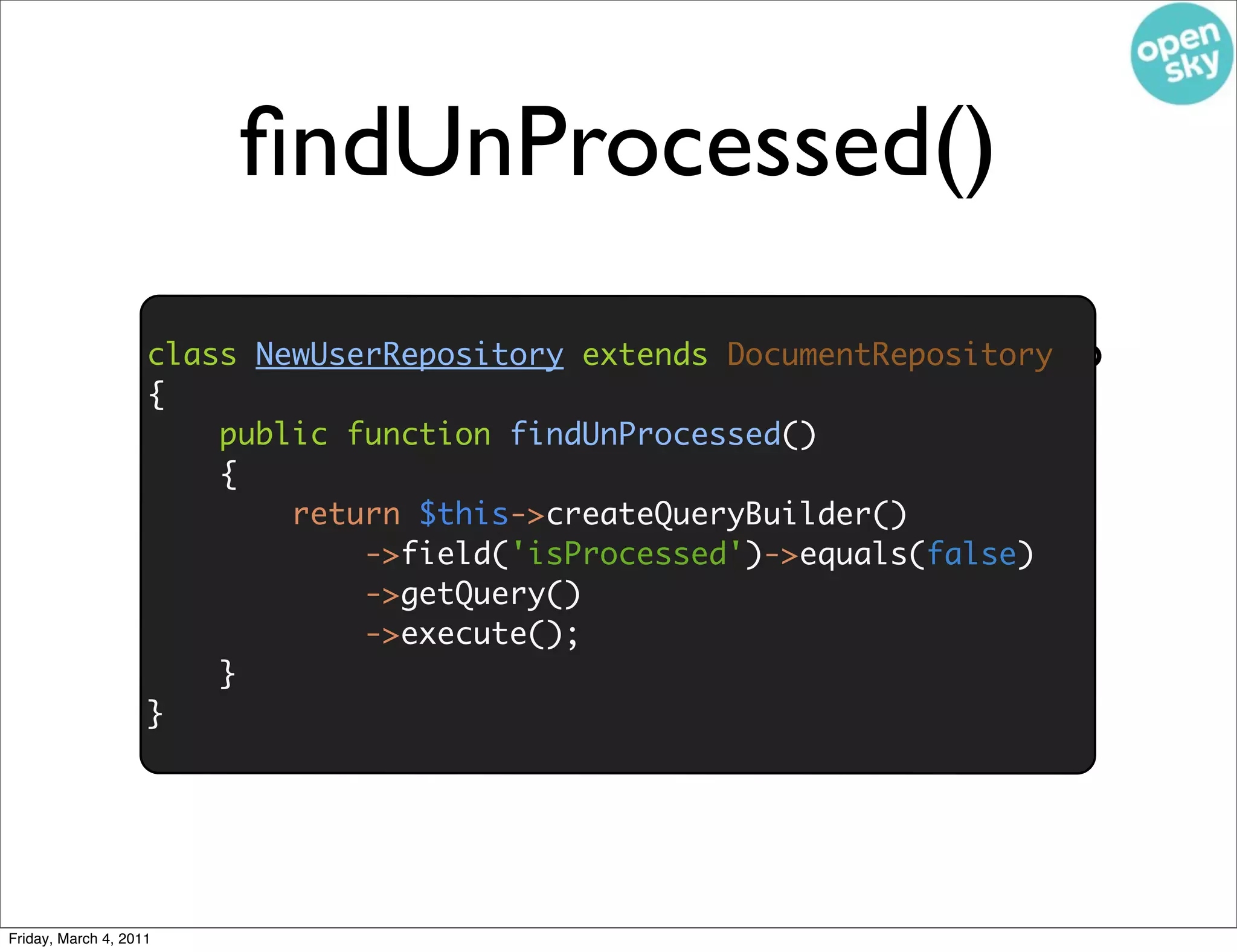 ﬁndUnProcessed()

                        • We need the ﬁndUnProcessed() method to
                    class NewUserRepository extends DocumentRepository
                    {
                          return the unprocessed cursor to tail
                        public function findUnProcessed()
                        {
                            return $this->createQueryBuilder()
                                ->field('isProcessed')->equals(false)
                                ->getQuery()
                                ->execute();
                        }
                    }




Friday, March 4, 2011
 