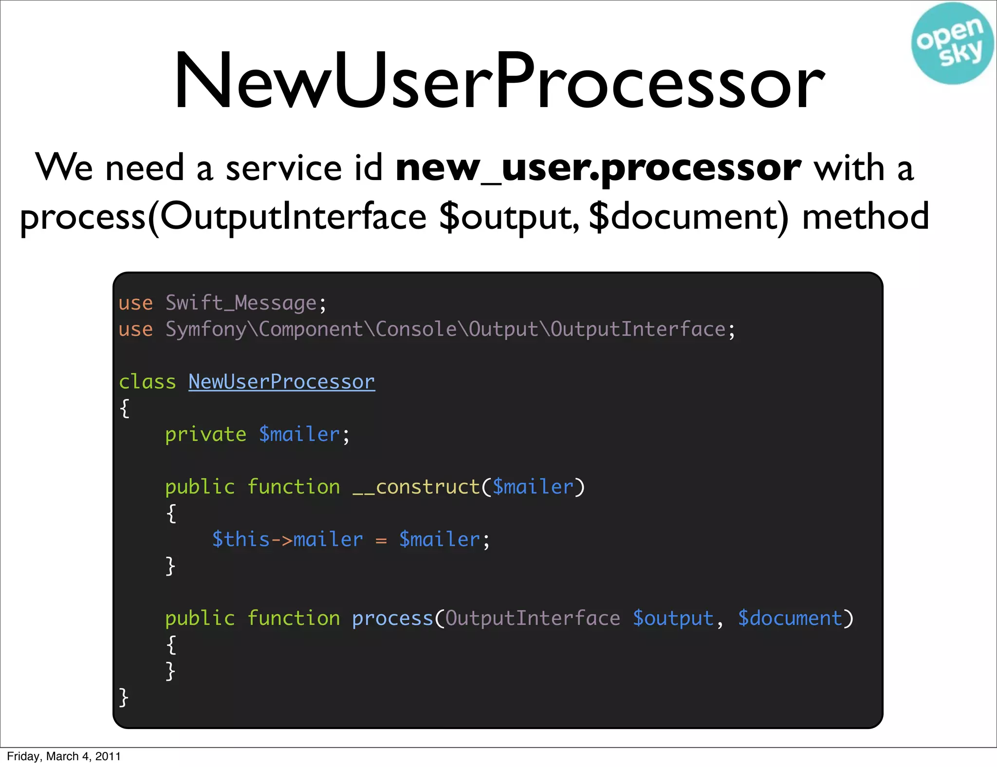 NewUserProcessor
   We need a service id new_user.processor with a
  process(OutputInterface $output, $document) method
                    use Swift_Message;
                    use SymfonyComponentConsoleOutputOutputInterface;

                    class NewUserProcessor
                    {
                        private $mailer;

                        public function __construct($mailer)
                        {
                            $this->mailer = $mailer;
                        }

                        public function process(OutputInterface $output, $document)
                        {
                        }
                    }

Friday, March 4, 2011
 