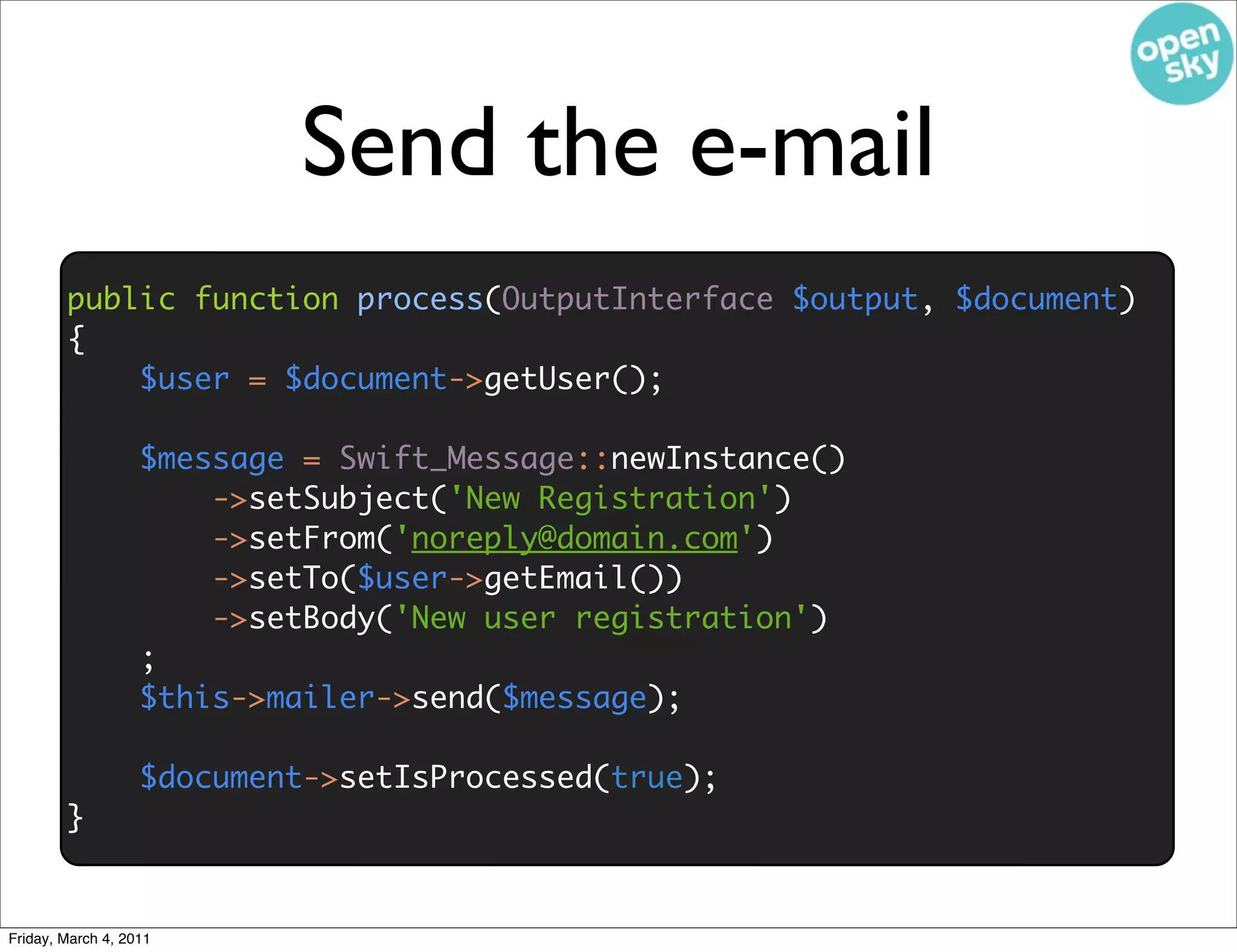 Send the e-mail
        public function process(OutputInterface $output, $document)
        {
            $user = $document->getUser();

                   $message = Swift_Message::newInstance()
                       ->setSubject('New Registration')
                       ->setFrom('noreply@domain.com')
                       ->setTo($user->getEmail())
                       ->setBody('New user registration')
                   ;
                   $this->mailer->send($message);

                   $document->setIsProcessed(true);
        }


Friday, March 4, 2011
 