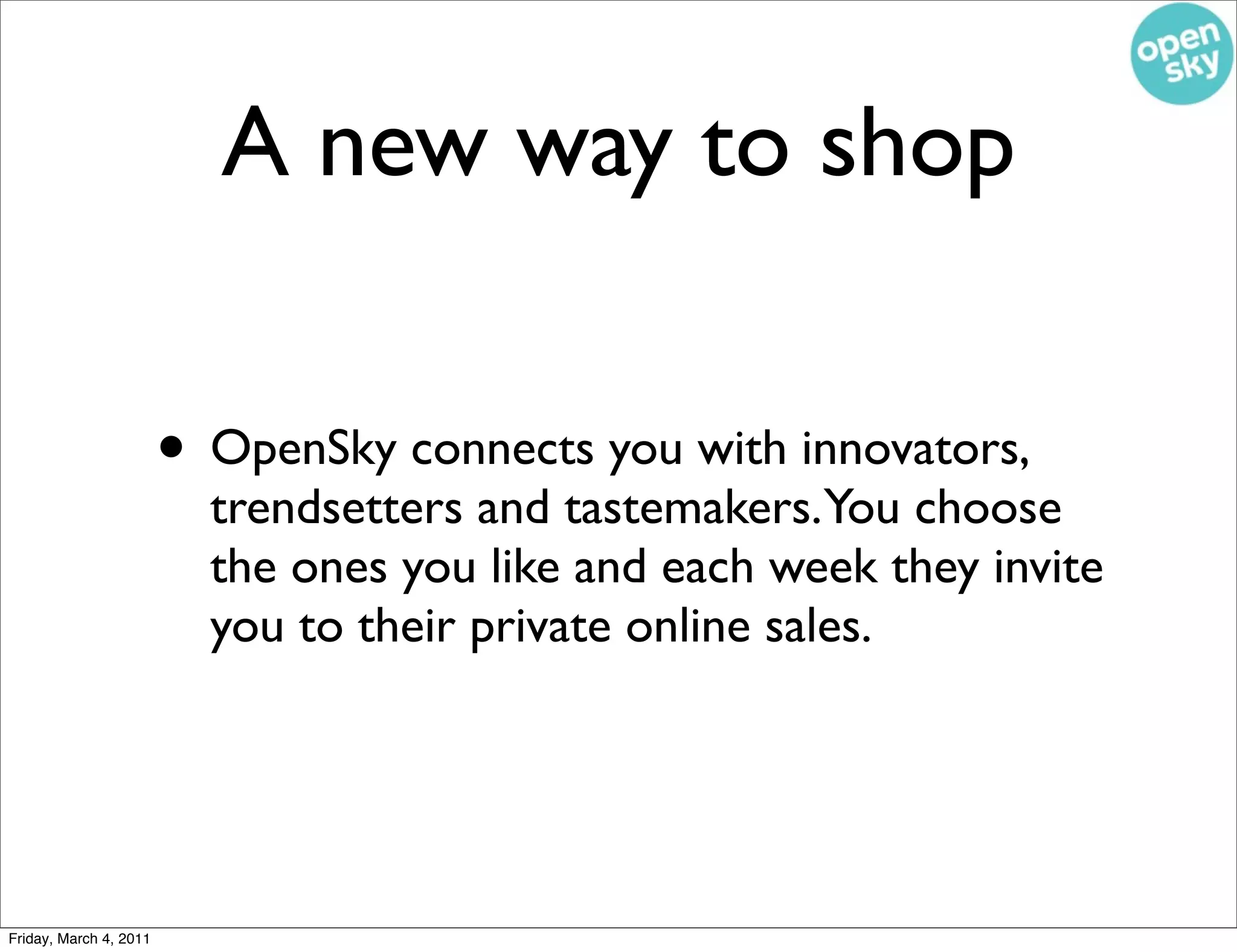 A new way to shop

                        • OpenSky connects you with innovators,
                          trendsetters and tastemakers.You choose
                          the ones you like and each week they invite
                          you to their private online sales.




Friday, March 4, 2011
 